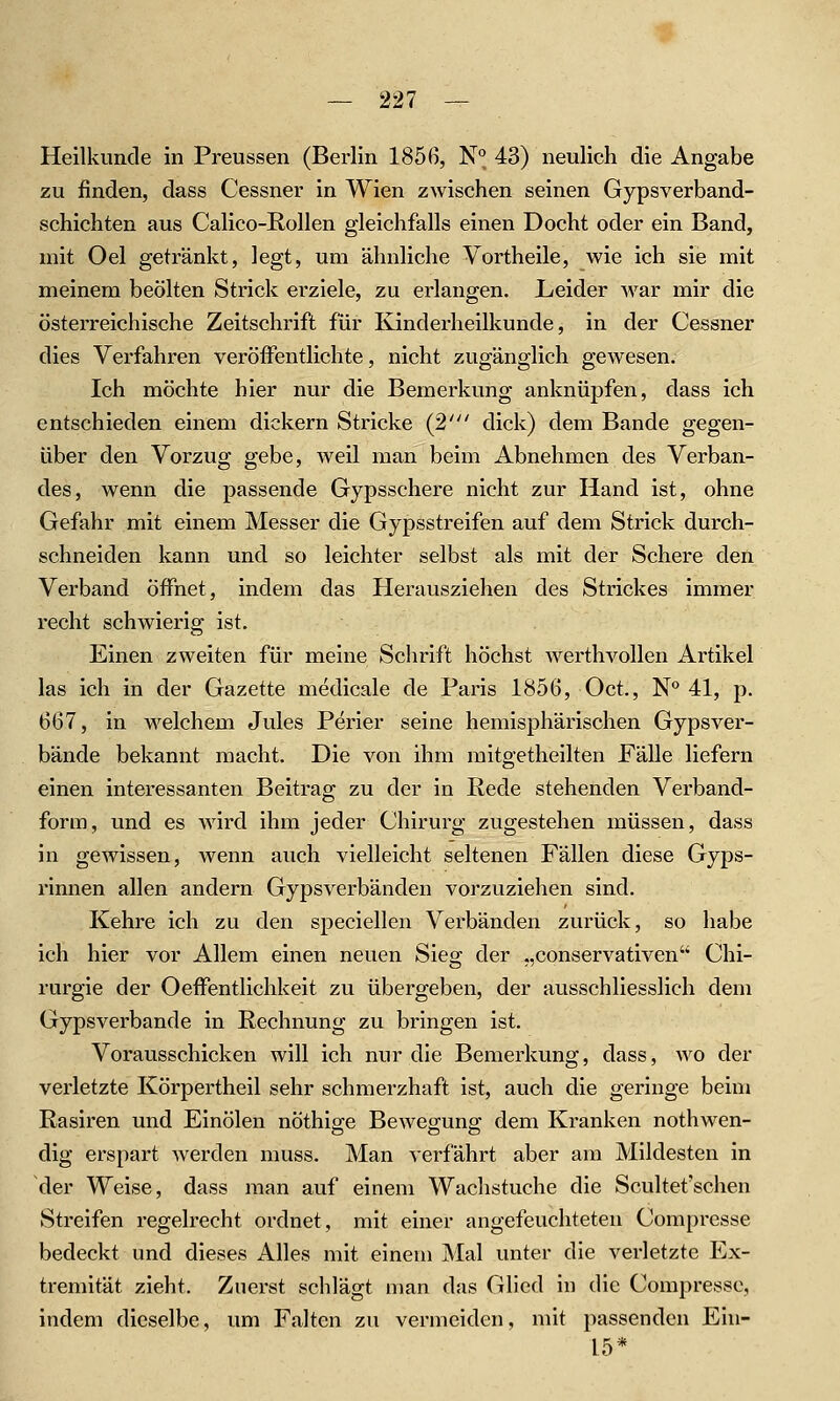 Heilkunde in Preussen (Berlin 1856, N*^ 43) neulich die Angabe zu finden, dass Cessner in Wien zwischen seinen Gypsverband- schichten aus Calico-E,ollen gleichfalls einen Docht oder ein Band, mit Oel getränkt, legt, um ähnliche Vortheile, wie ich sie mit meinem beölten Strick ei'ziele, zu erlangen. Leider war mir die österreichische Zeitschrift für Kinderheilkunde, in der Cessner dies Verfahren veröffentlichte, nicht zugänglich gewesen. Ich möchte hier nur die Bemerkung anknüpfen, dass ich entschieden einem dickern Stricke (2' dick) dem Bande gegen- über den Vorzug gebe, weil man beim Abnehmen des Verban- des, wenn die passende Gypsschere nicht zur Hand ist, ohne Gefahr mit einem Messer die Gypsstreifen auf dem Strick durch- schneiden kann und so leichter selbst als mit der Schere den Verband Öffnet, indem das Herausziehen des Strickes immer recht schwierig ist. Einen zweiten für meine Schrift höchst werthvollen Artikel las ich in der Gazette medicale de Paris 1856, Oct., N 41, p. 667, in welchem Jules Perier seine hemisphärischen Gypsver- bände bekannt macht. Die von ihm mitgetheilten Fälle liefern einen interessanten Beitrag zu der in Rede stehenden Verband- form, und es wird ihm jeder Chirurg zugestehen müssen, dass in gewissen, wenn auch vielleicht seltenen Fällen diese Gyps- rinnen allen andern Gypsverbänden vorzuziehen sind. Kehre ich zu den speciellen Verbänden zurück, so habe ich hier vor Allem einen neuen Sieg der „conservativen Chi- rurgie der Oeffentlichkeit zu übergeben, der ausschliesslich dem Gypsverbande in Rechnung zu bringen ist. Vorausschicken will ich nur die Bemerkung, dass, wo der verletzte Körpertheil sehr schmerzhaft ist, auch die geringe beim Rasiren und Einölen nöthig-e Bewegung; dem Kranken nothwen- dig erspart werden muss. Man verfährt aber am Mildesten in der Weise, dass man auf einem Wachstuche die Scultet'schen Streifen regelrecht ordnet, mit einer angefeuchteten Compresse bedeckt und dieses Alles mit einem Mal unter die verletzte Ex- tremität zieht. Zuerst schlägt man das Glied in die Compresse, indem dieselbe, um Falten zu vermeiden, mit passenden Ein- 15*