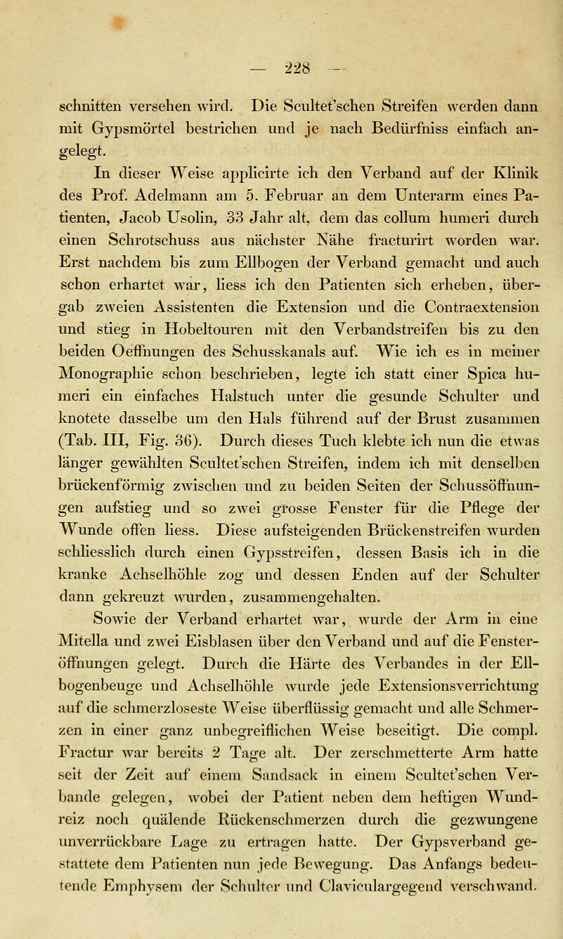 — 22S — schnitten versehen wird. Die Scultet'schen Streifen werden dann mit Gypsmörtel bestrichen und je nach Bedürfniss einfach an- gelegt. In dieser Weise applicirte ich den Verband auf der Klinik des Prof. Adelmann am 5. Februar an dem Unterarm eines Pa- tienten, Jacob Usolin, 33 Jahr alt, dem das coUum humeri durch einen Schrotschuss aus nächster Nähe fracturirt w^orden war. Erst nachdem bis zum Ellbogen der Verband gemacht und auch schon erhärtet war, Hess ich den Patienten sich erheben, über- gab zw^eien Assistenten die Extension und die Contraextension und stieg in Hobeltouren mit den Verbandstreifen bis zu den beiden Oeffnungen des Schusskanals auf. Wie ich es in meiner Monographie schon beschrieben, legte ich statt einer Spica hu- meri ein einfaches Halstuch unter die gesunde Schlüter und knotete dasselbe um den Hals führend auf der Brust zusammen (Tab. HI, Fig. 36). Durch dieses Tuch klebte ich nun die etwas länger gewählten Scultet'schen Streifen, indem ich mit denselben brückenförmig zwischen und zu beiden Seiten der Schussöifnun- gen aufstieg und so zwei grosse Fenster für die Pflege der Wunde offen Hess. Diese aufsteigenden Brückenstreifen Avurden schliesslich durch einen Gypsstreifen, dessen Basis ich in die kranke Achselhöhle zog und dessen Enden auf der Schulter dann gekreuzt wurden, zusammengehalten. Sowie der Verband erhärtet war, wurde der Arm in eine Mitella und zwei Eisblasen über den Verband und auf die Fenster- öffnungen gelegt. Durch die Härte des Verbandes in der Ell- bogenbeuge und Achselhölile wurde jede Extensionsverrichtung auf die schmerzloseste Weise überflüssig gemacht und alle Schmer- zen in einer ganz unbegreiflichen Weise beseitigt. Die compl. Fractur Avar bereits 2 Tage alt. Der zerschmetterte Arm hatte seit der Zeit auf einem Sandsack in einem Scultet'schen Ver- bände gelegen, wobei der Patient neben dem heftigen Wund- reiz noch quälende Rückenschmerzen durch die gezwungene unverrückbare Lage zu ertragen hatte. Der Gypsverband ge- stattete dem Patienten nun jede Bewegung. Das Anfangs bedeu- tende Emphysem der Schuhcr und Claviculargegend verschwand.
