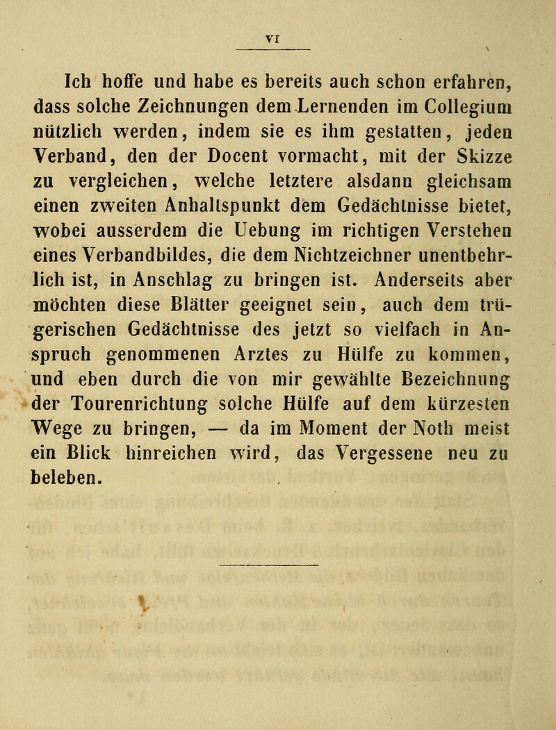 Ich hoffe und habe es bereits auch schon erfahren, dass solche Zeichnungen dem.Lernenden im Collegium nützlich werden, indem sie es ihm gestatten, jeden Verband, den der Docent vormacht, mit der Skizze zu vergleichen, welche letztere alsdann gleichsam einen zweiten Anhaltspunkt dem Gedächtnisse bietet, wobei ausserdem die Uebung im richtigen Verstehen eines Verbandbildes, die dem Nichtzeichner unentbehr- lich ist, in Anschlag zu bringen ist. Anderseits aber möchten diese Blätter geeignet sein, auch dem trü- gerischen Gedächtnisse des jetzt so vielfach in An- spruch genommenen Arztes zu Hülfe zu kommen, und eben durch die von mir gewählte Bezeichnung der Tourenrichtung solche Hülfe auf dem kürzesten Wege zu bringen, — da im Moment der Noth meist ein Blick hinreichen wird, das Vergessene neu zu beleben.