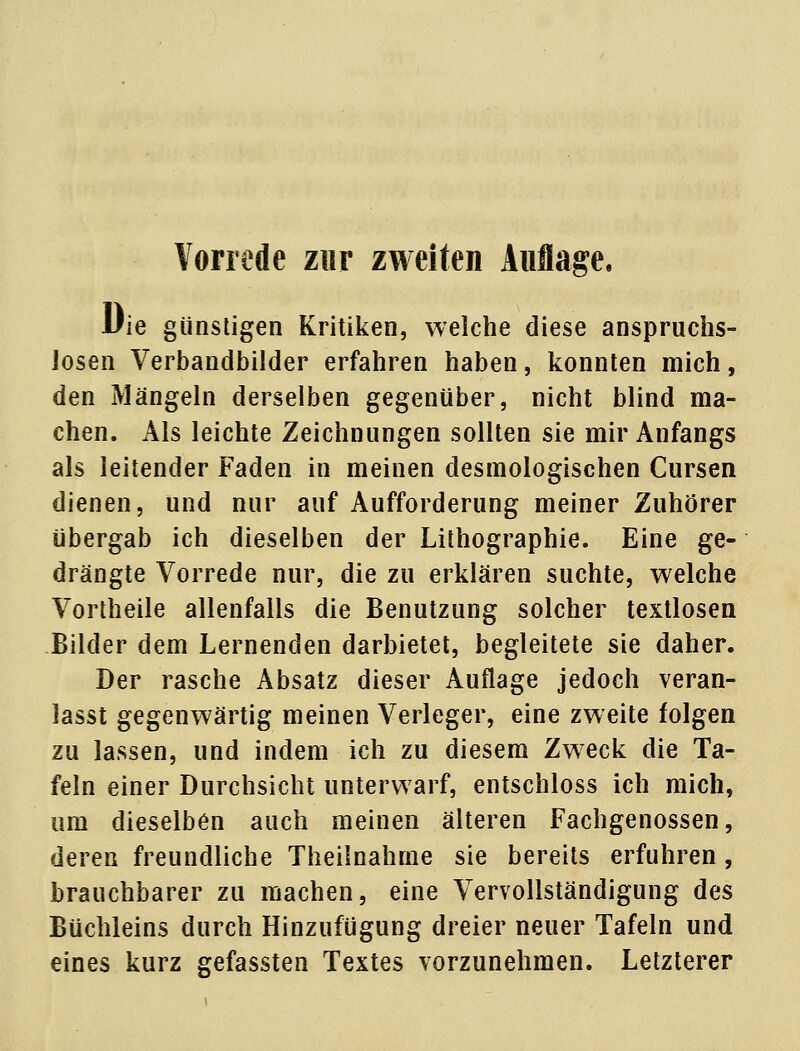 Die günstigen Kritiken, welche diese anspruchs- losen Verbandbilder erfahren haben, konnten mich, den Mängeln derselben gegenüber, nicht blind ma- chen. Als leichte Zeichnungen sollten sie mir Anfangs als leitender Faden in meinen desmologischen Cursen dienen, und nur auf Aufforderung meiner Zuhörer übergab ich dieselben der Lithographie. Eine ge- drängte Vorrede nur, die zu erklären suchte, welche Vortheile allenfalls die Benutzung solcher textlosen Bilder dem Lernenden darbietet, begleitete sie daher. Der rasche Absatz dieser Auflage jedoch veran- lasst gegenwärtig meinen Verleger, eine zweite folgen zu lassen, und indem ich zu diesem Zweck die Ta- feln einer Durchsicht unterwarf, entschloss ich mich, um dieselben auch meinen älteren Fachgenossen, deren freundliche Theilnahme sie bereits erfuhren , brauchbarer zu machen, eine Vervollständigung des Büchleins durch Hinzufügung dreier neuer Tafeln und eines kurz gefassten Textes vorzunehmen. Letzterer