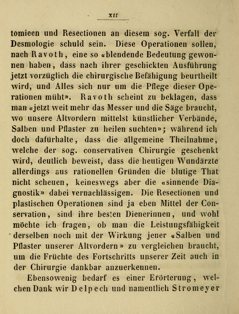 tomieen und Resectionen an diesem sog. Verfall der Desmologie schuld sein. Diese Operationen sollen, nach Ravoth, eine so ablendende Bedeutung gewon- nen haben, dass nach ihrer geschickten Ausführung jetzt vorzüglich die chirurgische Befähigung beurtheilt wird, und Alles sich nur um die Pflege dieser Ope- rationen müht». Ravoth scheint zu beklagen, dass man «jetzt weit mehr das Messer und die Säge braucht, wo unsere Altvordern mittelst künstlicher Verbände, Salben und Pflaster zu heilen suchten»; während ich doch dafürhalte, dass die allgemeine Theilnahme, welche der sog. conservativen Chirurgie geschenkt wird, deutlich beweist, dass die heutigen Wundärzte allerdings aus rationellen Gründen die blutige That nicht scheuen, keineswegs aber die «sinnende Dia- gnostik» dabei vernachlässigen. Die Resectionen und plastischen Operationen sind ja eben Mittel der Con- servation, sind ihre besten Dienerinnen, und wohl möchte ich fragen, ob man die Leistungsfähigkeit derselben noch mit der Wirkung jener «Salben und Pflaster unserer Altvordern » zu vergleichen braucht, um die Früchte des Fortschritts unserer Zeit auch in der Chirurgie dankbar anzuerkennen. Ebensowenig bedarf es einer Erörterung, wel- chen Dank wir Delpech und namentlich Stromeyer