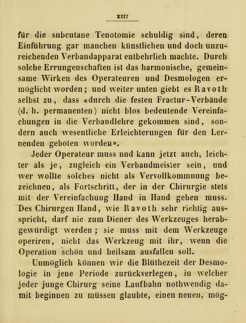 für die subcutane Tenotomie schuldig sind, deren Einführung gar manchen künstlichen und doch unzu- reichenden Verbandapparat entbehrlich machte. Durch solche Errungenschaften ist das harmonische, gemein« same Wirken d^s Operateuren und Desmologen er- möglicht worden; und weiter unten giebt es Ravoth selbst zu, dass «durch die festen Fractur-Verbände (d. h. permanenten) nicht blos bedeutende Vereinfa- chungen in die Verbandlehre gekommen sind, son- dern auch wesentliche Erleichterungen für den Ler- nenden geboten worden». Jeder Operateur muss nnd kann jetzt auch, leich- ter als je, zugleich ein Verbandmeisier sein, und wer wollte solches nicht als Vervollkommnung be- zeichnen, als Fortschritt, der in der Chirurgie stets mit der Vereinfachung Hand in Hand gehen muss. TDes Chirurgen Hand, wie Ravoth sehr richtig aus- spricht, darf nie zum Diener des Werkzeuges herab- gewürdigt werden ; sie muss mit dem Werkzeuge operiren, nicht das Werkzeug mit ihr, wenn die Operation schön und heilsam ausfallen soll. Unmöglich können wir die Blüthezeit der Desmo- logie in jene Periode zurückverlegen, in welcher jeder junge Chirurg seine Laufbahn nothwendig da- mit beginnen zu müssen glaubte, einen neuen, mög-