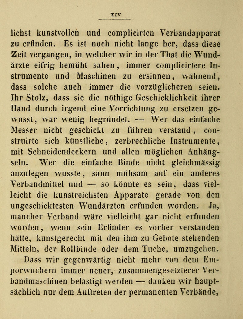 liehst kunstvollen und complicirten Verbandapparat zu erfinden. Es ist noch nicht lange her, dass diese Zeit vergangen, in welcher wir in der That die Wund- ärzte eifrig bemüht sahen, immer complicirtere In- strumente und Maschinen zu ersinnen, wähnend, dass solche auch immer die vorzüglicheren seien. Ihr Stolz, dass sie die nöthige Geschicklichkeit ihrer Hand durch irgend eine Vorrichtung zu ersetzen ge- wusst, war wenig begründet. — Wer das einfache Messer nicht geschickt zu führen verstand, con- struirte sich künstliche, zerbrechliche Instrumente, mit Schneidendeckern und allen möglichen Anhäng- seln. Wer die einfache Binde nicht gleichmässig anzulegen wusste, sann mühsam auf ein anderes Verbandmittel und — so könnte es sein, dass viel- leicht die kunstreichsten Apparate gerade von den ungeschicktesten Wundärzten erfunden worden. Ja, mancher Verband wäre vielleicht gar nicht erfunden worden, wenn sein Erfinder es vorher verstanden hätte, kunstgerecht mit den ihm zu Gebote stehenden Mitteln, der Rollbinde oder dem Tuche, umzugehen. Dass wir gegenwärtig nicht mehr von dem Em- porwuchern immer neuer, zusammengesetzterer Ver- bandmaschinen belästigt werden — danken wir haupt- sächlich nur dem Auftreten der permanenten Verbände,