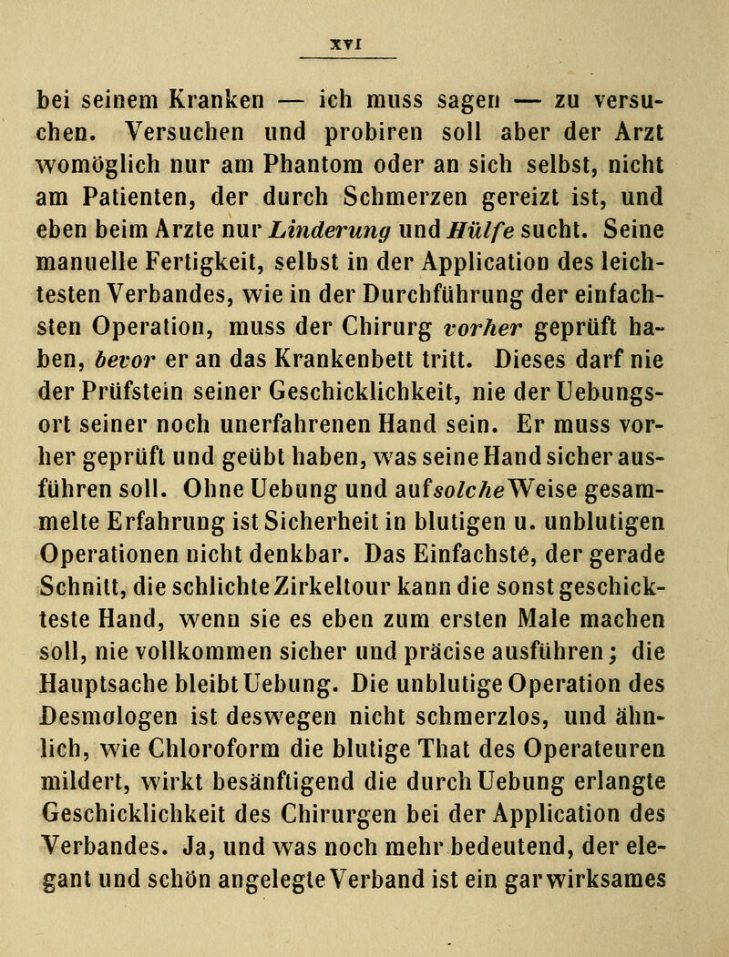 bei seinem Kranken — ich muss sagen — zu versu- chen. Versuchen und probiren soll aber der Arzt womöglich nur am Phantom oder an sich selbst, nicht am Patienten, der durch Schmerzen gereizt ist, und eben beim Arzte nur Linderung und Hülfe sucht. Seine manuelle Fertigkeit, selbst in der Application des leich- testen Verbandes, wie in der Durchführung der einfach- sten Operation, muss der Chirurg vorher geprüft ha- ben, bevor er an das Krankenbett tritt. Dieses darf nie der Prüfstein seiner Geschicklichkeit, nie derUebungs- ort seiner noch unerfahrenen Hand sein. Er muss vor- her geprüft und geübt haben, was seine Hand sicher aus- führen soll. Ohne Uebung und auf solche Weise gesam- melte Erfahrung ist Sicherheit in blutigen u. unblutigen Operationen nicht denkbar. Das Einfachste, der gerade Schnitt, die schlichte Zirkeltour kann die sonst geschick- teste Hand, wenn sie es eben zum ersten Male machen soll, nie vollkommen sicher und präcise ausführen; die Hauptsache bleibt Uebung. Die unblutige Operation des Desmologen ist deswegen nicht schmerzlos, und ähn- lich, wie Chloroform die blutige That des Operateuren mildert, wirkt besänftigend die durch Uebung erlangte Geschicklichkeit des Chirurgen bei der Application des Verbandes. Ja, und was noch mehr bedeutend, der ele- gant und schön angelegte Verband ist ein gar wirksames