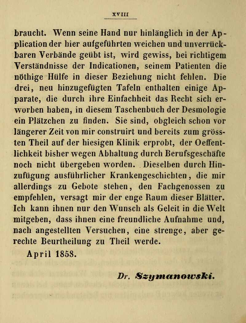 braucht. Wenn seine Hand nur hinlänglich in der Ap- plication der hier aufgeführten weichen und unverrück- baren Verbände geübt ist, wird gewiss, bei richtigem Verständnisse der Indicationen, seinem Patienten die nöthige Hülfe in dieser Beziehung nicht fehlen. Die drei, neu hinzugefügten Tafeln enthalten einige Ap- parate, die durch ihre Einfachheit das Recht sich er- worben haben, in diesem Taschenbuch der Desmologie ein Plätzchen zu finden. Sie sind, obgleich schon vor längerer Zeit von mir construirt und bereits zum gross- ten Theil auf der hiesigen Klinik erprobt, der Oeffent- lichkeit bisher wegen Abhaltung durch Berufsgeschäfte noch nicht übergeben worden. Dieselben durch Hin- zufügung ausführlicher Krankengeschichten, die mir allerdings zu Gebote stehen, den Fachgenossen zu empfehlen, versagt mir der enge Raum dieser Blätter. Ich kann ihnen nur den Wunsch als Geleit in die Welt mitgeben, dass ihnen eine freundliche Aufnahme und, nach angestellten Versuchen, eine strenge, aber ge- rechte Beurtheilung zu Theil werde. April 1858. Dr, Szymunowslki.