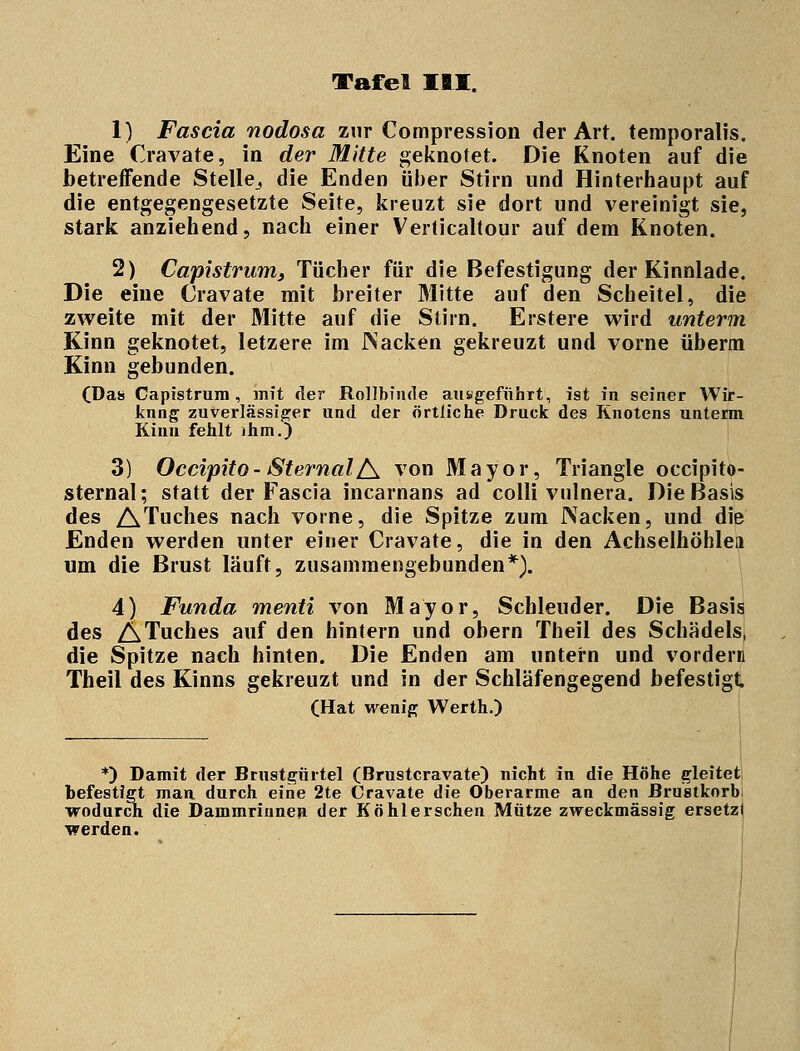 1) Fascia nodosa zur Compression der Art. temporalis. Eine Cravate, in der Mitte geknotet. Die Knoten auf die betreffende Stelle, die Enden über Stirn und Hinterhaupt auf die entgegengesetzte Seite, kreuzt sie dort und vereinigt sie, stark anziehend, nach einer Verticaltour auf dem Knoten. 2) Capistrum, Tücher für die Befestigung der Kinnlade. Die eine Cravate mit breiter Mitte auf den Scheitel, die zweite mit der Mitte auf die Stirn. Erstere wird unterm Kinn geknotet, letzere im JNacken gekreuzt und vorne überm Kinn gebunden. (Das Capistrum, mit der Rollbinde ausgeführt, ist in seiner Wir- kung zuverlässiger und der örtliche Druck des Knotens unterm Kinn fehlt ihm.) 3) Occipito- SternalA von Mayor, Triangle occipito- sternal; statt der Fascia incarnans ad colli vnlnera. Die Basis des ATuches nach vorne, die Spitze zum Nacken, und die Enden werden unter einer Cravate, die in den Achselhöhlen um die Brust läuft, zusammengebunden*). 4) Funda menti von Mayor, Schleuder. Die Basis des ATuches auf den hintern und obern Theil des Schädels, die Spitze nach hinten. Die Enden am untern und vordem Theil des Kinns gekreuzt und in der Schläfengegend befestigt (Hat wenig Werth.) *) Damit der Brustgürtel (Brustcravate) nicht in die Höhe gleitet befestigt man durch eine 2te Cravate die Oberarme an den Brustkorb, wodurch die Dammrinnen der Kohl ersehen Mütze zweckmässig ersetz) werden.