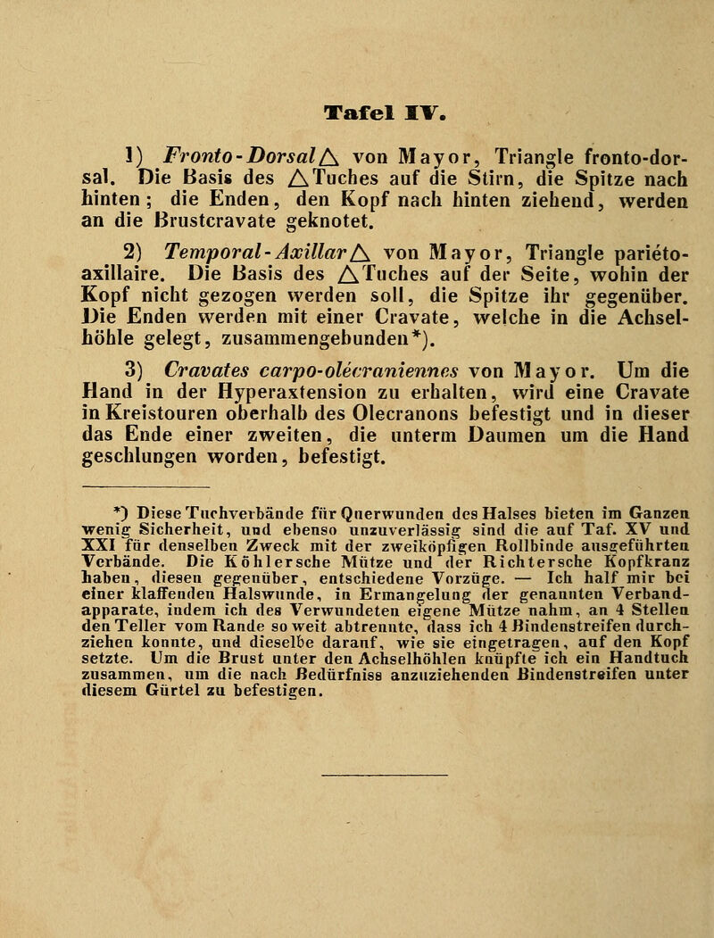 1) Fronto-DorsalA von Mayor, Triangle fronto-dor- sal. Die Basis des ATuches auf die Stirn, die Spitze nach hinten; die Enden, den Kopf nach hinten ziehend, werden an die Brustcravate geknotet. 2) Temporal-AxillarA von Mayor, Triangle parieto- axillaire. Die Basis des ATuches auf der Seite, wohin der Kopf nicht gezogen werden soll, die Spitze ihr gegenüber. Die Enden werden mit einer Cravate, welche in die Achsel- höhle gelegt, zusammengebunden*). 3) Cravates carpo-olecraniennes von Mayor. Um die Hand in der Hyperaxtension zu erhalten, wird eine Cravate in Kreistouren oberhalb des Olecranons befestigt und in dieser das Ende einer zweiten, die unterm Daumen um die Hand geschlungen worden, befestigt. *) Diese Tachverbände für Qnerwunden des Halses bieten im Ganzen wenig Sicherheit, und ebenso unzuverlässig sind die auf Taf. XV und XXI für denselben Zweck mit der zweiköpfigen Rollbinde ausgeführten Verbände. Die Köhlersche Mütze und der Richtersche Kopfkranz haben, diesen gegenüber, entschiedene Vorzüge. — Ich half mir bei einer klaffenden Halswunde, in Ermangelung der genannten Verband- apparate, indem ich des Verwundeten eigene Mütze nahm, an 4 Stellen den Teller vom Rande so weit abtrennte, dass ich 4 Rindenstreifen durch- ziehen konnte, und dieselbe darauf, wie sie eingetragen, auf den Kopf setzte. Um die Drust unter den Achselhöhlen knüpfte ich ein Handtuch zusammen, um die nach Redürfnisa anzuziehenden Rindenstreifen unter diesem Gürtel zu befestigen.