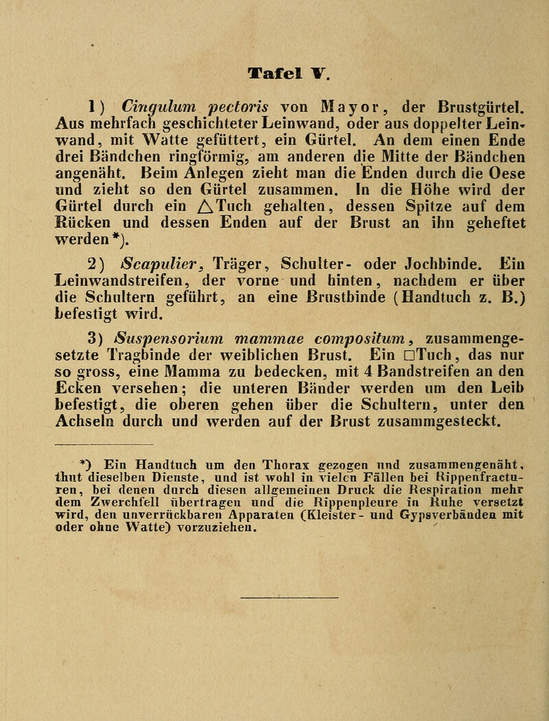 1) Cingulum pectoris von Mayor, der Brustgürtel. Aus mehrfach geschichteter Leinwand, oder aus doppelter Lein- wand, mit Watte gefüttert, ein Gürtel. An dem einen Ende drei Bändchen ringförmig, am anderen die Mitte der Bandchen angenäht. Beim Anlegen zieht man die Enden durch die Oese und zieht so den Gürtel zusammen. In die Höhe wird der Gürtel durch ein ATuch gehalten, dessen Spitze auf dem Rücken und dessen Enden auf der Brust an ihn geheftet werden*). 2) Scapulier, Träger, Schulter- oder Jochbinde. Ein Leinwandstreifen, der vorne und hinten, nachdem er über die Schultern geführt, an eine Brustbinde (Handtuch z. B.) befestigt wird. 3) Suspensorium rnammae compositum, zusammenge- setzte Tragbinde der weiblichen Brust. Ein GTuch, das nur so gross, eine Mamma zu bedecken, mit 4 Bandstreifen an den Ecken versehen; die unteren Bänder werden um den Leib befestigt, die oberen gehen über die Schultern, unter den Achseln durch und werden auf der Brust zusammgesteckt. *) Ein Handtuch um den Thorax gezogen und zusammengenäht, thut dieselben Dienste, und ist wohl in vielen Fällen bei Rippenfractu- ren, bei denen durch diesen allgemeinen Druck die Respiration mehr dem Zwerchfell übertragen und die Rippenpleure in Ruhe versetzt wird, den unverrückbaren Apparaten (Kleister- und Gipsverbänden mit oder ohne Watte) vorzuziehen.