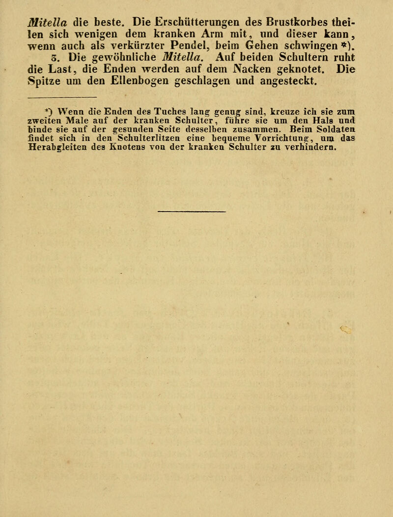 Mitella die beste. Die Erschütterungen des Brustkorbes thei- len sich wenigen dem kranken Arm mit, und dieser kann, wenn auch als verkürzter Pendel, beim Gehen schwingen *). 5. Die gewöhnliche Mitella. Auf beiden Schultern ruht die Last, die Enden werden auf dem Nacken geknotet. Die Spitze um den Ellenbogen geschlagen und angesteckt. *) Wenn die Enden des Tuches lang genug sind, kreuze ich sie zum zweiten Male auf der kranken Schulter, führe sie um den Hals und binde sie auf der gesunden Seite desselben zusammen. Beim Soldaten findet sich in den Schulterlitzen eine bequeme Vorrichtung, um das Herabgleiten des Knotens von der kranken Schulter zu verhindern.