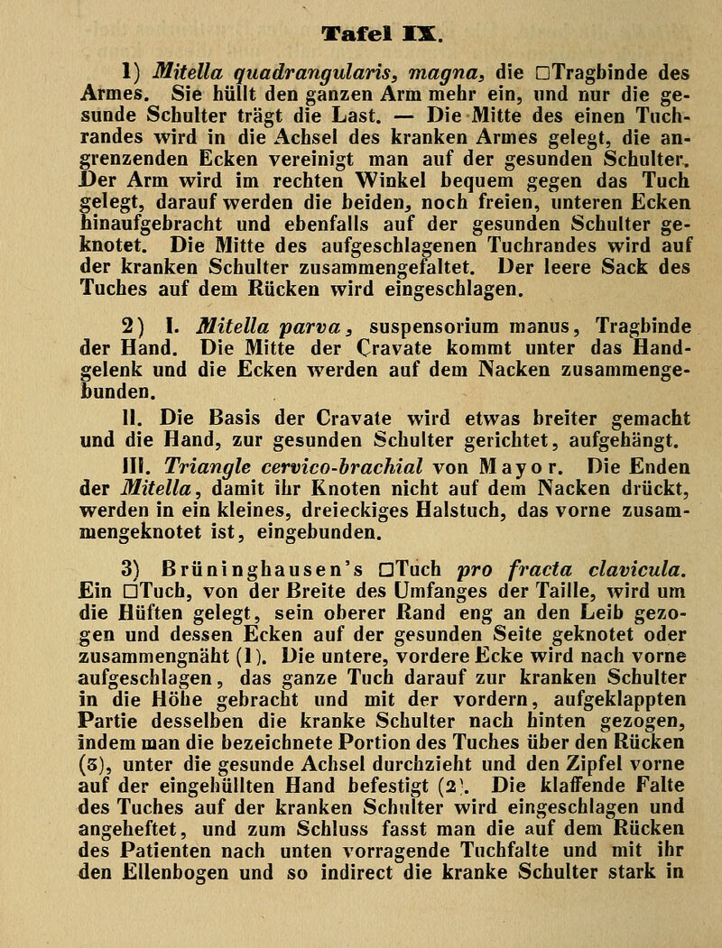 1) Mitella quadrangularis, magna, die DTragbinde des Armes. Sie hüllt den ganzen Arm mehr ein, und nur die ge- sunde Schulter trägt die Last. — Die Mitte des einen Tuch- randes wird in die Achsel des kranken Armes gelegt, die an- grenzenden Ecken vereinigt man auf der gesunden Schulter. Der Arm wird im rechten Winkel bequem gegen das Tuch gelegt, darauf werden die beiden, noch freien, unteren Ecken hinaufgebracht und ebenfalls auf der gesunden Schulter ge- knotet. Die Mitte des aufgeschlagenen Tuchrandes wird auf der kranken Schulter zusammengefaltet. Der leere Sack des Tuches auf dem Rücken wird eingeschlagen. 2) I. Mitella parva, Suspensorium manus, Tragbinde der Hand. Die Mitte der Oavate kommt unter das Hand- gelenk und die Ecken werden auf dem Nacken zusammenge- bunden. II. Die Basis der Cravate wird etwas breiter gemacht und die Hand, zur gesunden Schulter gerichtet, aufgehängt. III. Triangle cervico-brachial von Mayor. Die Enden der Mitella, damit ihr Knoten nicht auf dem Nacken drückt, werden in ein kleines, dreieckiges Halstuch, das vorne zusam- mengeknotet ist, eingebunden. 3) Brüninghausen's GTuch pro fr acta clavicula. Ein DTuch, von der Breite des Umfanges der Taille, wird um die Hüften gelegt, sein oberer Rand eng an den Leib gezo- gen und dessen Ecken auf der gesunden Seite geknotet oder zusammengnäht (1). Die untere, vordere Ecke wird nach vorne aufgeschlagen, das ganze Tuch darauf zur kranken Schulter in die Höhe gebracht und mit der vordem, aufgeklappten Partie desselben die kranke Schulter nach hinten gezogen, indem man die bezeichnete Portion des Tuches über den Rücken (3), unter die gesunde Achsel durchzieht und den Zipfel vorne auf der eingehüllten Hand befestigt (2-. Die klaffende Falte des Tuches auf der kranken Schulter wird eingeschlagen und angeheftet, und zum Schluss fasst man die auf dem Rücken des Patienten nach unten vorragende Tuchfalte und mit ihr den Ellenbogen und so indirect die kranke Schulter stark in