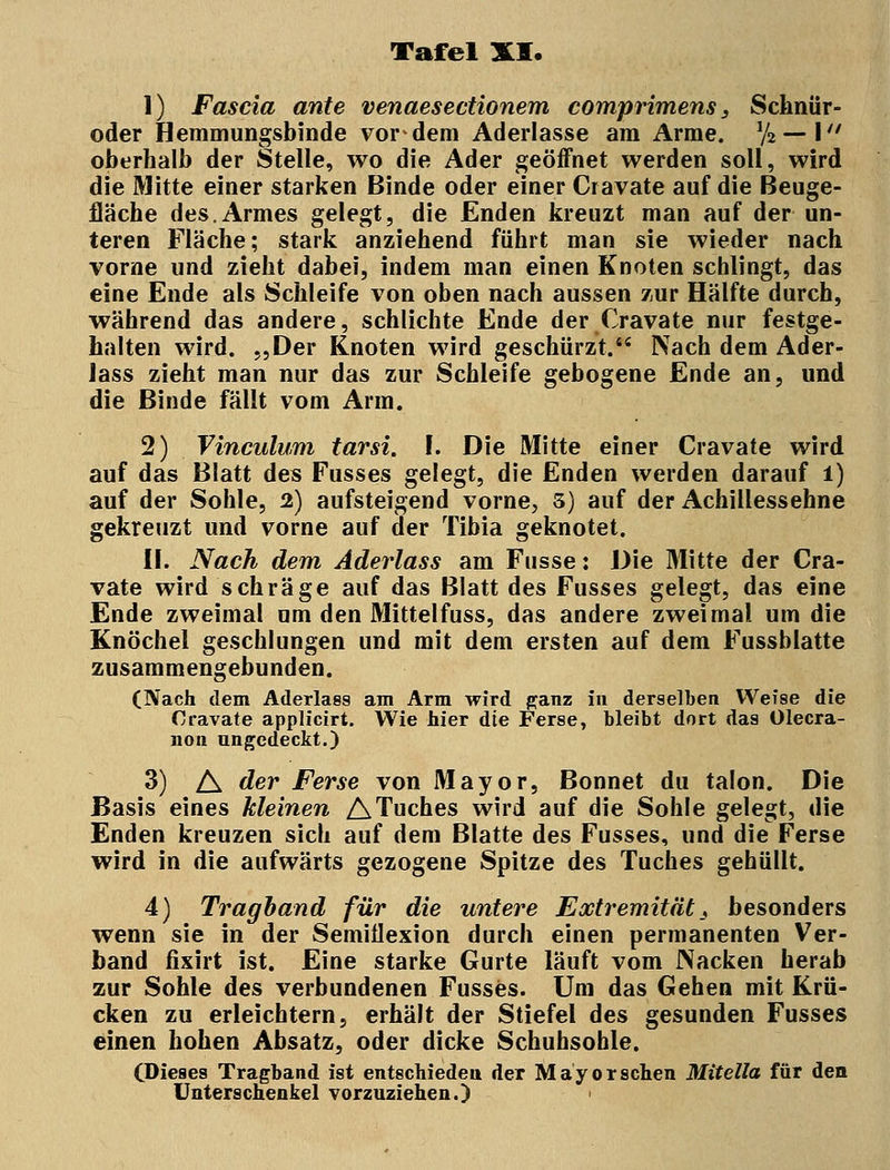 1) Fascia ante venaesectionem comprimens 3 Schnür- oder Hemmungsbinde vordem Aderlasse am Arme. % — \ oberhalb der Stelle, wo die Ader geöffnet werden soll, wird die Mitte einer starken Binde oder einer Cravate auf die Beuge- fläche des.Armes gelegt, die Enden kreuzt man auf der un- teren Fläche; stark anziehend führt man sie wieder nach vorne und zieht dabei, indem man einen Knoten schlingt, das eine Ende als Schleife von oben nach aussen zur Hälfte durch, während das andere, schlichte Ende der Cravate nur festge- halten wird. „Der Knoten wird geschürzt. Nach dem Ader- Jass zieht man nur das zur Schleife gebogene Ende an, und die Binde fällt vom Arm. 2) Vinculum tarsi. I. Die Mitte einer Cravate wird auf das Blatt des Fusses gelegt, die Enden werden darauf i) auf der Sohle, 2) aufsteigend vorne, 3) auf der Achillessehne gekreuzt und vorne auf der Tibia geknotet. II. Nach dem Aderlass am Fusse: Die Mitte der Cra- vate wird schräge auf das Blatt des Fusses gelegt, das eine Ende zweimal um den Mittelfuss, das andere zweimal um die Knöchel geschlungen und mit dem ersten auf dem Fussblatte zusammengebunden. (Nach dem Aderlass am Arm wird ganz in derselben Weise die Cravate applicirt. Wie hier die Ferse, bleibt dort das Olecra- non ungedeckt.) 3) A der Ferse von Mayor, Bonnet du talon. Die Basis eines kleinen ATuches wird auf die Sohle gelegt, die Enden kreuzen sich auf dem Blatte des Fusses, und die Ferse wird in die aufwärts gezogene Spitze des Tuches gehüllt. 4) Tragband für die untere Extremität_, besonders wenn sie in der Semiflexion durch einen permanenten Ver- band fixirt ist. Eine starke Gurte läuft vom Nacken herab zur Sohle des verbundenen Fusses. Um das Gehen mit Krü- cken zu erleichtern, erhält der Stiefel des gesunden Fusses einen hohen Absatz, oder dicke Schuhsohle. (Dieses Tragband ist entschieden der Mayor sehen Mitella für den Unterschenkel vorzuziehen.)