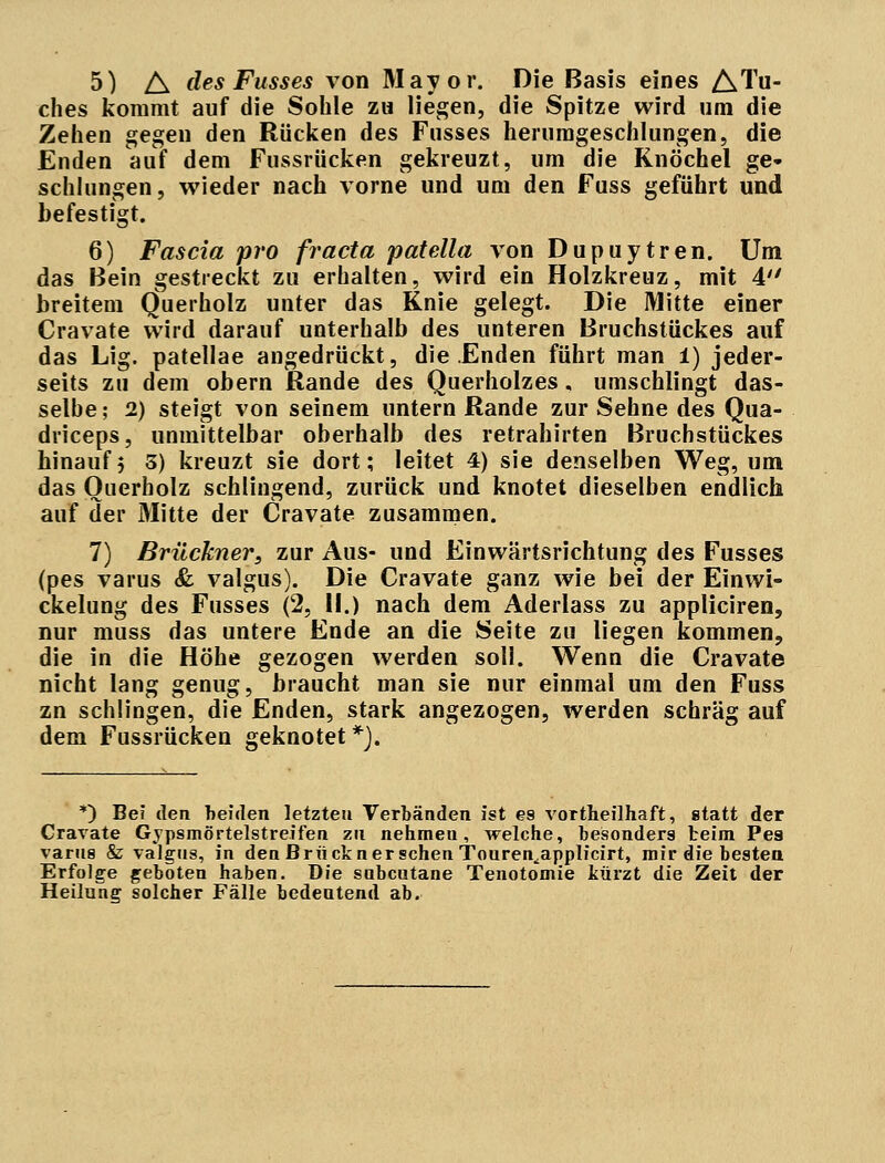 5) A des Fusses von Mayor. Die Basis eines ATu- ches kommt auf die Sohle zu liegen, die Spitze wird um die Zehen gegen den Rücken des Fusses herumgeschlungen, die Enden auf dem Fussrücken gekreuzt, um die Knöchel ge- schlungen, wieder nach vorne und um den Fuss geführt und befestigt. 6) Fascia pro fracta patella von Dupuytren. Um das Bein gestreckt zu erhalten, wird ein Holzkreuz, mit 4 breitem Querholz unter das Knie gelegt. Die Mitte einer Cravate wird darauf unterhalb des unteren Bruchstückes auf das Lig. patellae angedrückt, die Enden führt man i) jeder- seits zu dem obern Rande des Querholzes. umschlingt das- selbe; 2) steigt von seinem untern Rande zur Sehne des Qua- driceps, unmittelbar oberhalb des retrahirten Bruchstückes hinauf5 5) kreuzt sie dort; leitet 4) sie denselben Weg, um das Querholz schlingend, zurück und knotet dieselben endlich auf der Mitte der Cravate zusammen. 7) Brückner, zur Aus- und Einwärtsrichtung des Fusses (pes varus & valgus). Die Cravate ganz wie bei der Einwi- ckelung des Fusses (2, II.) nach dem Aderlass zu appliciren, nur muss das untere Ende an die Seite zu liegen kommen, die in die Höhe gezogen werden soll. Wenn die Cravate nicht lang genug, braucht man sie nur einmal um den Fuss zn schlingen, die Enden, stark angezogen, werden schräg auf dem Fussrücken geknotet*). *) Bei den beiden letzten Verbänden ist e8 vortheilhaft, statt der Cravate Gypsmörtelstreifen zu nehmen, welche, besonders beim Pes varus & valgns, in den Brück n er sehen Touren,,applicirt, mir die besten Erfolge geboten haben. Die subcutane Tenotomie kürzt die Zeit der Heilung solcher Fälle bedeutend ab.