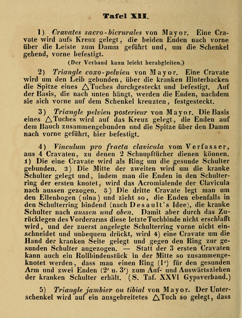 1) Cravates sacro-bicrurales von Mayor. Eine Cra- vate wird aufs Kreuz gelegt, die beiden Enden nach vorne über die Leiste zum Damm geführt und, um die Schenkel gehend, vorne befestigt. (Der Verband kann leicht herabgleiten.) 2) Triangle coxo-pelvien von Mayor. Eine Cravate wird um den Leib gebunden, über die kranken Hinterbacken die Spitze eines ATuches durchgesteckt und befestigt. Auf der Basis, die nach unten hängt, werden die Enden, nachdem sie sich vorne auf dem Schenkel kreuzten, festgesteckt. 3) Triangle pelvien posterieur von Mayor. Die Basis eines ATuches wird auf das Kreuz gelegt, die Enden auf dem Bauch zusammengebunden und die Spitze über den Damm nach vorne geführt, hier befestigt. 4) Vinculum pro fr acta clavicula vom Verfasser, aus 4 Cravaten, zu denen 2 Schnupftücher dienen können. 1) Die eine Cravate wird als Ring um die gesunde Schulter gebunden. 2) Die Mitte der zweiten wird um die kranke Schulter gelegt und, indem man die Enden in den Schuller- ring der ersten knotet, wird das Acromialende der Clavicula nach aussen gezogen. 3) Die dritte Cravate legt man um den Ellenbogen (ulna) und zieht so, die Enden ebenfalls in den Schulterring bindend (nach Desault's Idee), die kranke Schulter nach aussen und oben. Damit aber durch das Zu- rücklegen des Vorderarms diese letzte Tuchbinde nicht erschlafft wird, und der zuerst angelegte Schulterring vorne nicht ein- schneidet und unbequem drückt, wird 4) eine Cravate um die Hand der kranken Seite gelegt und gegen den Ring zur ge- sunden Schulter angezogen. — Statt der 3 ersten Cravaten kann auch ein Rollbindenstück in der Mitte so zusammenge- knotet werden, dass man einen Ring (1') für den gesunden Arm und zwei Enden (2' u. 3') zum Auf- und Auswärtsziehen der kranken Schulter erhält. (S. Taf. XXVI Gypsverband.) 5) Triangle jambier ou tibial von Mayor. Der Unter- schenkel wird auf ein ausgebreitetes ATuch so gelegt s dass