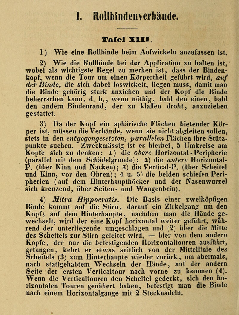 I. Rollbindenverhände. Tafel XIII, 1) Wie eine Rollbinde beim Aufwickeln anzufassen ist. 2) Wie die Rollbinde bei der Application zu halten ist, wobei als wichtigste Regel zu merken ist, dass der Binden- kopf, wenn die Tour um einen Körpertheil geführt wird, auf der Binde, die sich dabei loswickelt, liegen muss, damit man die Binde gehörig stark anziehen und der Kopf die Binde beherrschen kann, d. h., wenn nöthig, bald den einen, bald den andern ßindenrand, der zu klaffen droht, anzuziehen gestattet. 3) Da der Kopf ein sphärische Flächen bietender Kör- per ist, müssen die Verbände, wenn sie nicht abgleiten sollen, stets in den entgegengesetzten, parallelen Flächen ihre Stütz- punkte suchen. Zweckmässig ist es hierbei, 5 Umkreise am Kopfe sich zu denken: i) die obere Horizontal-Peripherie (parallel mit dem Schädelgrunde); 2) die untere Horizontal- P. (über Kinn und Nacken); 3) die Vertical-P. (über Scheitel und Kinn, vor den Ohren); 4 u. b) die beiden schiefen Peri- pherien (auf dem Hinterhaupthöcker und der Nasenwurzel sich kreuzend, über Seiten- und Wangenbein). 4) Mitra Hippocratis. Die Basis einer zweiköpfigen Binde kommt auf die Stirn, darauf ein Zirkelgang um den Kopfj auf dem Hinterhaupte, nachdem man die Hände ge- wechselt, wird der eine Kopf horizontal weiter geführt, wäh- rend der unterliegende umgeschlagen und (2) über die Mitte des Scheitels zur Stirn geleitet wird, — hier von dem andern Kopfe, der nur die befestigenden Horizontaltouren ausführt, gefangen, kehrt er etwas seitlich von der Mittellinie des Scheitels (3) zum Hinterhaupte wieder zurück, um abermals, nach stattgehabtem Wechseln der Hände, auf der andern Seite der ersten Verticaltour nach vorne zu kommen (4). Wenn die Verticaltouren den Scheitel gedeckt, sich den ho- rizontalen Touren genähert haben, befestigt man die Binde