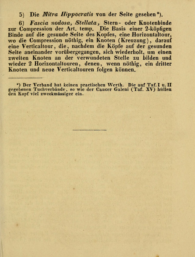 6) Fascia nodosa, Stellata, Stern- oder Knotenbinde zur Compression der Art. temp. Die Basis einer 2-köpfigen Binde auf die gesunde Seite des Kopfes, eine Horizontaltour, wo die Compression nöthig, ein Knoten (Kreuzung), darauf eine Verticaltour, die, nachdem die Köpfe auf der gesunden Seite aneinander vorübergegangen, sich wiederholt, um einen zweiten Knoten an der verwundeten Stelle zu bilden und wieder 2 Horizontaltouren, denen, wenn nöthig, ein dritter Knoten und neue Verticaltouren folgen können. *) Der Verband hat keinen practischen Werth. Die auf Taf. I u. II fegebenen Tuchverbände, so wie der Cancer Galeni (Taf. XV) hüllen en Kopf viel zweckmässiger ein.