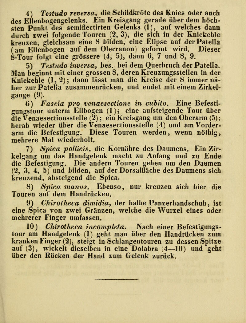 4) Testudo reversa, die Schildkröte des Knies oder auch des Ellenbogengelenks. Ein Kreisgang gerade über dem höch- sten Punkt des semiflectirten Gelenks (l), auf welches dann durch zwei folgende Touren (2, 3), die sich in der Kniekehle kreuzen, gleichsam eine 8 bilden, eine Elipse auf der Patella (am Ellenbogen auf dem Olecranon) geformt wird. Dieser 8-Tour folgt eine grössere (4, 5), dann 6, 7 und 8, 9. 5) Testudo inversa, bes. bei dem Querbruch der Patella. Man beginnt mit einer grossen 8, deren Kreuzungsstellen in der Kniekehle (1, 2); dann lässt man die Kreise der 8 immer nä- her zur Patella zusammenrücken, und endet mit einem Zirkel- gange (9). 6) Fascia pro venaesectione in cubito. Eine Befesti- gungstour unterm Ellbogen (1)$ eine aufsteigende Tour über die Venaesectionsstelle (2); ein Kreisgang um den Oberarm (5); herab wieder über die Venaesectionsstelle (4) und am Vorder- arm die Befestigung. Diese Touren werden, wenn nöthigj mehrere Mal wiederholt. 7) Spica pollicis, die Kornähre des Daumens. Ein Zir- kelgang um das Handgelenk macht zu Anfang und zu Ende die Befestigung. Die andern Touren gehen um den Daumen (2, 3, 4, 5) und bilden, auf der Dorsalfläche des Daumens sich kreuzend, absteigend die Spica. 8) Spica manus. Ebenso, nur kreuzen sich hier die Touren auf dem Handrücken. 9) Chirotheca dimidia, der halbe Panzerhandschuh, ist eine Spica von zwei Gränzen, welche die Wurzel eines oder mehrerer Finger umfassen. 10) Chirotheca incompleta. Nach einer Befestigungs- tour am Handgelenk (1) geht man über den Handrücken zum kranken Finger (2), steigt in Schlangentouren zu dessen Spitze auf (3), wickelt dieselben in eine Dolabra (4—10) und geht über den Rücken der Hand zum Gelenk zurück.