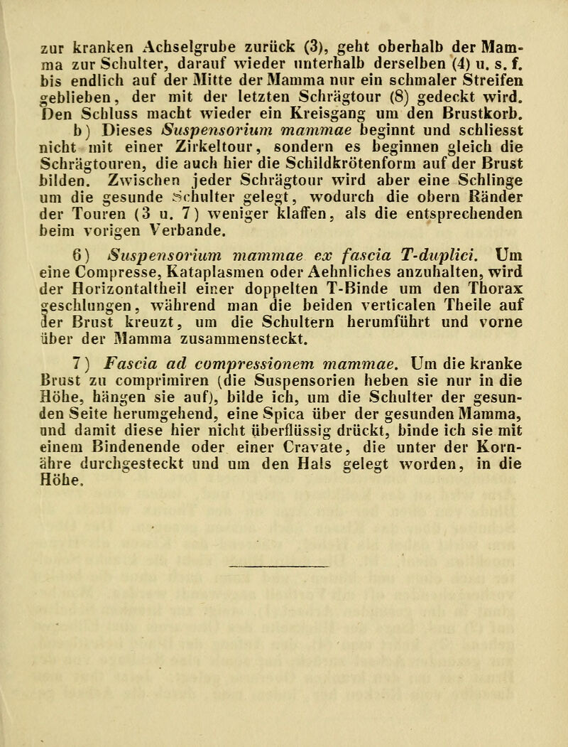 zur kranken Achselgrube zurück (3), geht oberhalb der Mam- ma zur Schulter, darauf wieder unterhalb derselben (4) u. s. f. bis endlich auf der Mitte der Mamma nur ein schmaler Streifen geblieben, der mit der letzten Schrägtour (8) gedeckt wird. Den Schluss macht wieder ein Kreisgang um den Brustkorb. b) Dieses Suspensorium mammae beginnt und schliesst nicht mit einer Zirkeltour, sondern es beginnen gleich die Schrägtouren, die auch hier die Schildkrötenform auf der Brust bilden. Zwischen jeder Schrägtour wird aber eine Schlinge um die gesunde Schulter gelegt, wodurch die obern Ränder der Touren (3 u. 7) weniger klaffen, als die entsprechenden beim vorigen Verbände. 6) Suspensorium mammae ex fascia T-duplici. Um eine Compresse, Kataplasmen oder Aehnliches anzuhalten, wird der Horizontaltheil einer doppelten T-Binde um den Thorax geschlungen, während man die beiden verticalen Theile auf 3er Brust kreuzt, um die Schultern herumführt und vorne über der Mamma zusammensteckt. 7) Fascia ad compressionem mammae. Um die kranke Brust zu comprimiren (die Suspensorien heben sie nur in die Höhe, hängen sie auf), bilde ich, um die Schulter der gesun- den Seite herumgehend, eine Spica über der gesunden Mamma, nnd damit diese hier nicht überflüssig drückt, binde ich sie mit einem Bindenende oder einer Cravate, die unter der Korn- ähre durchgesteckt und um den Hals gelegt worden, in die Höhe.