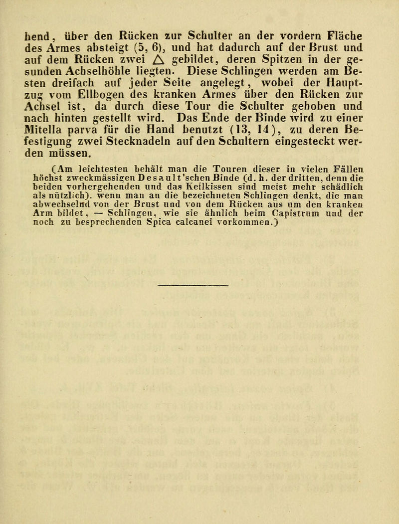 hend, über den Rücken zur Schulter an der vordem Fläche des Armes absteigt (5, 6), und hat dadurch auf der Brust und auf dein Rücken zwei A gebildet, deren Spitzen in der ge- sunden Achselhöhle liegten. Diese Schlingen werden am Be- sten dreifach auf jeder Seite angelegt, wobei der Haupt- zug vom Ellbogen des kranken Armes über den Rücken zur Achsel ist, da durch diese Tour die Schulter gehoben und nach hinten gestellt wird. Das Ende der Binde wird zu einer Mitella parva für die Hand benutzt (13, 14), zu deren Be- festigung zwei Stecknadeln auf den Schultern eingesteckt wer- den müssen. (Am leichtesten behält man die Touren dieser in vielen Fällen höchst zweckmässigen D es ault'sehen Binde (d.h. der dritten, denn die beiden vorhergehenden und das Keilkissen sind meist mehr schädlich als nützlich), wenn mau an die bezeichneten Schlingen denkt, die man abwechselnd von der Brust und von dem Bücken aus um den kranken Arm bildet, — Schlingen, wie sie ähnlich beim Capistrum und der noch zu besprechenden Spica calcanei vorkommen.)