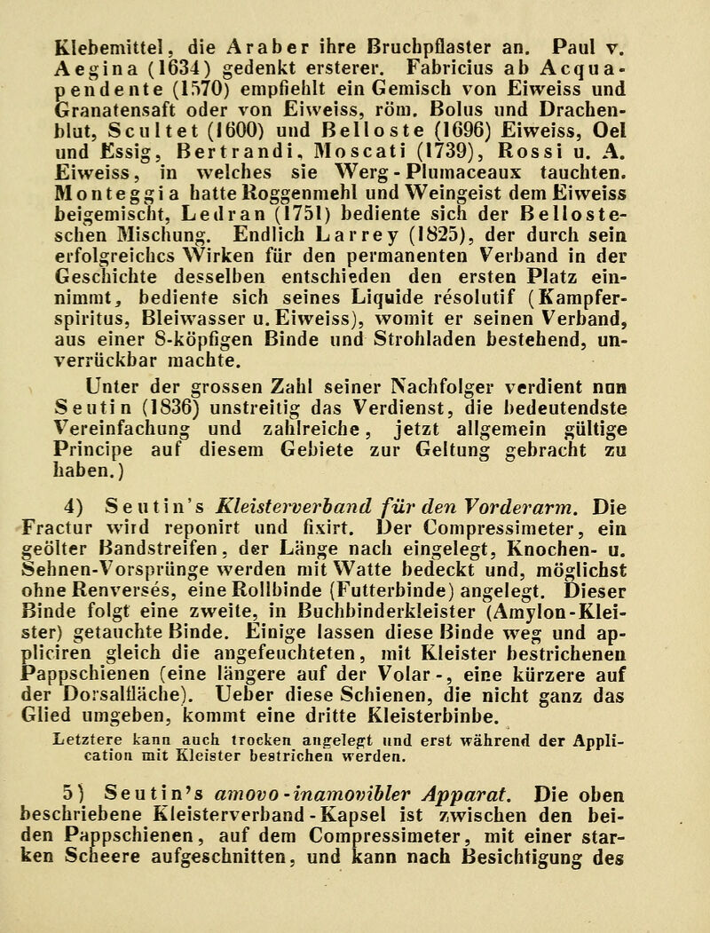 Klebemittel, die Araber ihre Bruchpflaster an. Paul v. Aegina (1634) gedenkt ersterer. Fabricius ab Acqua« pendente (1570) empfiehlt ein Gemisch von Eiweiss und Granatensaft oder von Eiweiss, röm. Bolus und Drachen- blut, Scultet (1600) und Belloste (1696) Eiweiss, Oel und Essig, Bertrandi, Moscati (1739), Rossi u. A. Eiweiss, in welches sie Werg - Plumaceaux tauchten. Monteggia hatte Roggenmehl und Weingeist dem Eiweiss beigemischt, Ledran (1751) bediente sich der Belloste- schen Mischung. Endlich Larrey (1825), der durch sein erfolgreiches Wirken für den permanenten Verband in der Geschichte desselben entschieden den ersten Platz ein- nimmt, bediente sich seines Liquide resolutif (Kampfer- spiritus, Bleiwasser u. Eiweiss), womit er seinen Verband, aus einer 8-köpfigen Binde und Strohladen bestehend, un- verrückbar machte. Unter der grossen Zahl seiner Nachfolger verdient nun Seutin (1836) unstreitig das Verdienst, die bedeutendste Vereinfachung und zahlreiche, jetzt allgemein gültige Principe auf diesem Gebiete zur Geltung gebracht zu haben.) 4) S e u t i n' s Kleisterverband für den Vorderarm. Die Fractur wird reponirt und fixirt. Der Compressimeter, ein geölter Bandstreifen, der Länge nach eingelegt, Knochen- u. Sehnen-Vorsprünge werden mit Watte bedeckt und, möglichst ohne Renverses, eine Rollbinde (Futterbinde) angelegt. Dieser Binde folgt eine zweite, in Buchbinderkleister (Amylon-Klei- ster) getauchte Binde. Einige lassen diese Binde weg und ap- pliciren gleich die angefeuchteten, mit Kleister bestrichenen Pappschienen (eine längere auf der Volar-, eine kürzere auf der Dorsaliläche). Ueber diese Schienen, die nicht ganz das Glied umgeben, kommt eine dritte Kleisterbinbe. Letztere kann auch trocken angelegt und erst während der Appli- cation mit Kleister bestrichen werden. 5) Seutin's amovo-inamovibler Apparat. Die oben beschriebene Kleisterverband-Kapsel ist zwischen den bei- den Pappschienen, auf dem Compressimeter, mit einer star- ken Scneere aufgeschnitten, und kann nach Besichtigung des