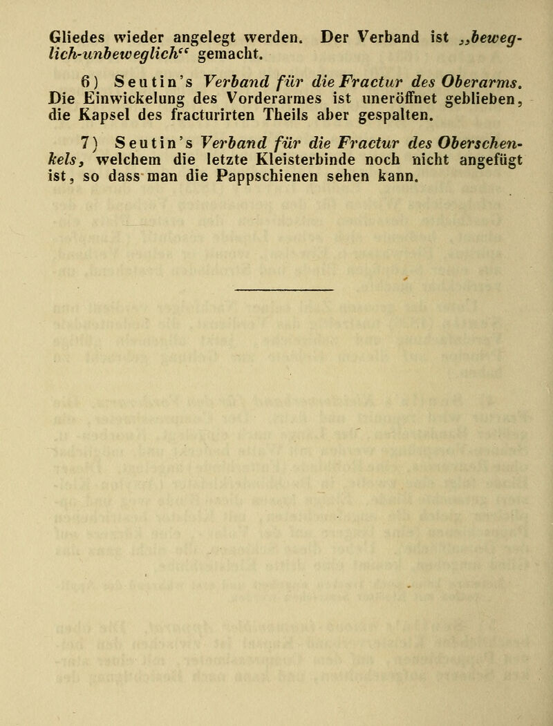 Gliedes wieder angelegt werden. Der Verband ist „beweg- lich-unbeweglich gemacht. 6) Seutin's Verband für die Fractur des Oberarms. Die Einwickelung des Vorderarmes ist uneröffnet geblieben, die Kapsel des fracturirten Theils aber gespalten. 7) Seutin's Verband für die Fractur des Oberschen- kels, welchem die letzte Kleisterbinde noch nicht angefügt ist, so dass man die Pappschienen sehen kann.