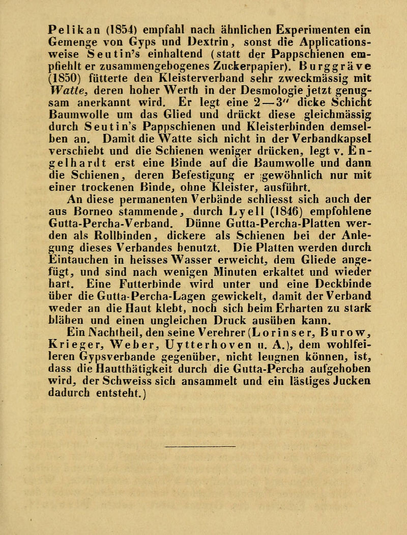 Pelikan (1854) empfahl nach ähnlichen Experimenten ein Gemenge von Gyps und Dextrin, sonst die Applications- weise Seutin's einhaltend (statt der Pappschienen em- pfiehlt er zusammengebogenes Zuckerpapier). Burggräve (1850) fütterte den Kleisterverband sehr zweckmässig mit Watte, deren hoher Werth in der Desmologie jetzt genug- sam anerkannt wird. Er legt eine 2 — 3 dicke Schient Baumwolle um das Glied und drückt diese gleichmässig durch Seutin's Pappschienen und Kleisterbinden demsel- ben an. Damit die Watte sich nicht in der Verbandkapsel verschiebt und die Schienen weniger drücken, legt v. En- gelhardt erst eine Binde auf die Baumwolle und dann die Schienen, deren Befestigung er gewöhnlich nur mit einer trockenen Binde, ohne Kleister, ausführt. An diese permanenten Verbände schliesst sich auch der aus ßorneo stammende, durch Lyell (1846) empfohlene Gutta-Percha-Verband. Dünne Gutta-Percha-Platten wer- den als Rollbinden, dickere als Schienen bei der Anle- gung dieses Verbandes benutzt. Die Platten werden durch Eintauchen in heisses Wasser erweicht, dem Gliede ange- fügt, und sind nach wenigen Minuten erkaltet und wieder hart. Eine Futterbinde wird unter und eine Deckbinde über die Gutta-Percha-Lagen gewickelt, damit der Verband weder an die Haut klebt, noch sich beim Erharten zu stark blähen und einen ungleichen Druck ausüben kann. EinNachfheil, den seine Verehrer (Lorinser, Burow, Krieger, Weber, Uytterhoven ii. A.), dem wohlfei- leren Gipsverbande gegenüber, nicht leugnen können, ist, dass die Hautthätigkeit durch die Gutta-Percba aufgehoben wird, der Schweiss sich ansammelt und ein lästiges Jucken dadurch entsteht.)