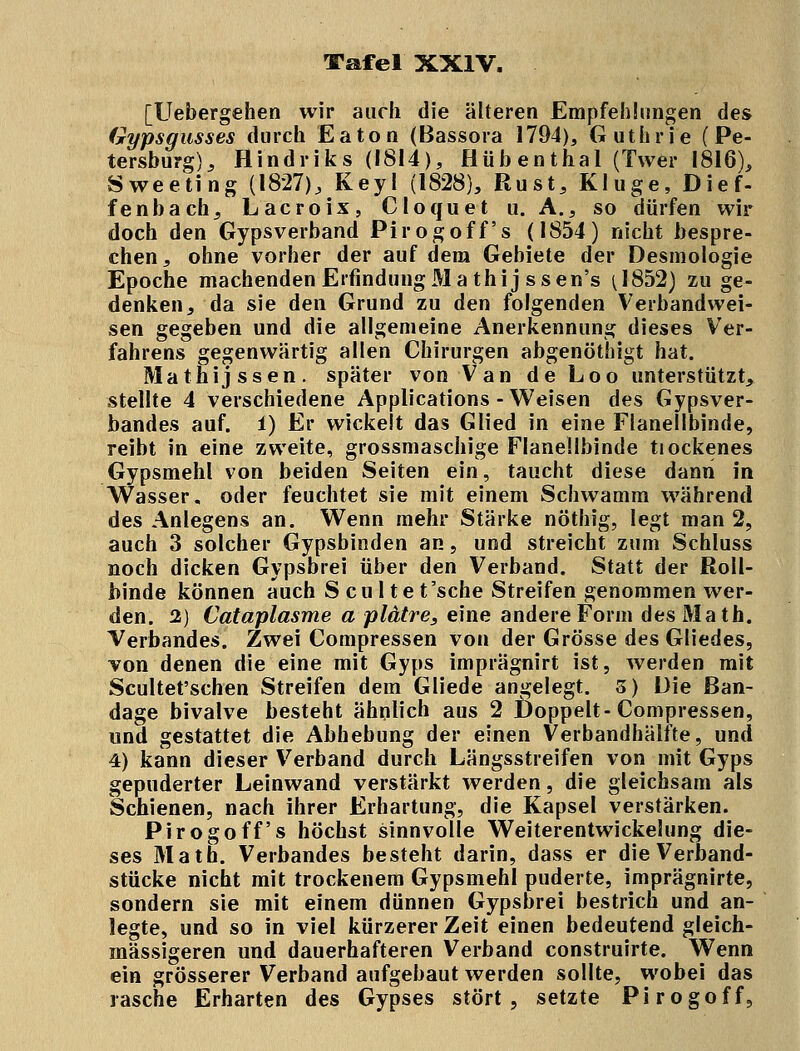 [Uebergehen wir auch die älteren Empfehlungen des Gypsgusses durch Eaton (Bassora 1794), Guthrie (Pe- tersburg), Hindriks (1814), Hübenthal (Twer 1816), Sweeting (1827), Key! (1828), Rust, Kluge, Dief- fenbach, Lacroix, Cloquet u. A., so dürfen wir doch den Gypsverband Pirogoff's (1854) nicht bespre- chen, ohne vorher der auf dem Gebiete der Desmologie Epoche machenden ErfindungMa thij ssen's (1852) zu ge- denken, da sie den Grund zu den folgenden Verbandwei- sen gegeben und die allgemeine Anerkennung dieses Ver- fahrens gegenwärtig allen Chirurgen abgenöthigt hat. Mathijssen. später von Van de Loo unterstützt, stellte 4 verschiedene Applications-Weisen des Gypsver- bandes auf. i) Er wickelt das Glied in eine Flanellbinde, reibt in eine zweite, grossmaschige Flanellbinde tiockenes Gypsmehl von beiden Seiten ein, taucht diese dann in Wasser, oder feuchtet sie mit einem Schwamm während des Anlegens an. Wenn mehr Stärke nöthig, legt man 2, auch 3 solcher Gypsbinden an, und streicht zum Schluss noch dicken Gypsbrei über den Verband. Statt der Roll- binde können auch S cu 1 te t'sche Streifen genommen wer- den. 2) Cataplasme a plätre, eine andere Form des Math. Verbandes. Zwei Compressen von der Grösse des Gliedes, von denen die eine mit Gyps imprägnirt ist, werden mit Scultet'schen Streifen dem Gliede angelegt. 3) Die Ban- dage bivalve besteht ähnlich aus 2 Doppelt-Compressen, und gestattet die Abhebung der einen Verbandhälfte, und 4) kann dieser Verband durch Längsstreifen von mit Gyps gepuderter Leinwand verstärkt werden, die gleichsam als Schienen, nach ihrer Erhärtung, die Kapsel verstärken. Pirogoff's höchst sinnvolle Weiterentwickelung die- ses Math. Verbandes besteht darin, dass er die Verhand- stücke nicht mit trockenem Gypsmehl puderte, imprägnirte, sondern sie mit einem dünnen Gypsbrei bestrich und an- legte, und so in viel kürzerer Zeit einen bedeutend gleich- massigeren und dauerhafteren Verband construirte. Wenn ein grösserer Verband aufgebaut werden sollte, wobei das rasche Erharten des Gypses stört, setzte Pirogoff,