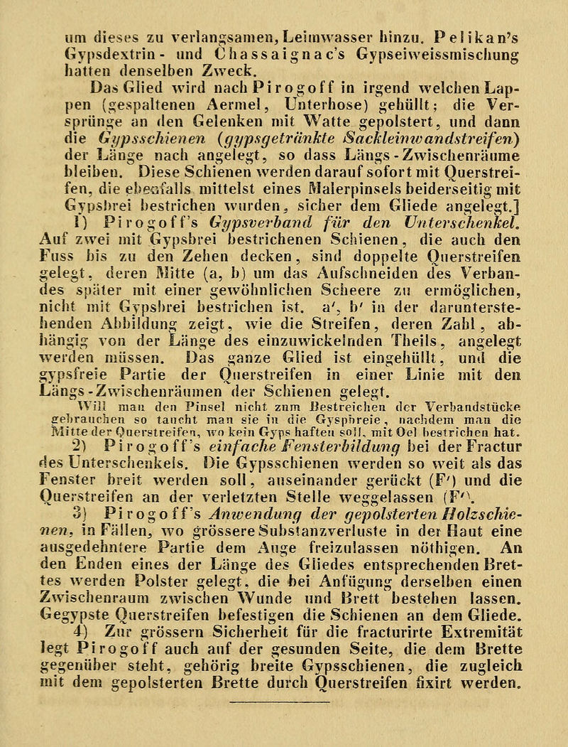 um dieses zu verlangsamen, Leimwasser hinzu. Pelikan's Gypsdextrin - und Chassaignac's Gypseiweissmischung hatten denselben Zweck. Das Glied wird nach Pirogof f in irgend welchen Lap- pen (gespaltenen Aermel, Unterhose) gehüllt; die Ver- sprünge an den Gelenken mit Watte gepolstert, und dann die Gypsschienen (gypsgetränkte Sackleinivandstreifen) der Länge nach angelegt, so dass Längs-Zwischenräume bleiben. Diese Schienen werden darauf sofort mit Querstrei- fen, die ebenfalls mittelst eines Malerpinsels beiderseitig mit Gypsbrei bestrichen wurden3 sicher dem Gliede angelegt.] 1) Pirogoff's Gipsverband für den Unterschenkel. Auf zwei mit Gypsbrei bestrichenen Schienen, die auch den Fuss bis zu den Zehen decken, sind doppelte Querstreifen gelegt, deren Mitte (a, b) um das Aufschneiden des Verban- des später mit einer gewöhnlichen Scheere zu ermöglichen, nicht mit Gypsbrei bestrichen ist. a'; b' in der darunterste- henden Abbildung zeigt, wie die Streifen, deren Zahl, ab- hängig von der Länge des einzuwickelnden Theils, angelegt werden müssen. Das ganze Glied ist eingehüllt, und die gypsfreie Partie der Querstreifen in einer Linie mit den Längs-Zwischenräumen der Schienen gelegt. Will mau den Pinsel nicht znm Bestreichen der Verbandstücke gebrauchen so taucht man sie in die Gyspbreie, nachdem man die Mitte der Querstreifen, wo kein Gyps haften soll, mit Oel bestrichen hat. 2) Pirogoff's einfache Fensterbildung bei der Fractur des Unterschenkeis. Die Gypsschienen werden so weit als das Fenster breit werden soll, auseinander gerückt (F') und die Querstreifen an der verletzten Stelle weggelassen (F'\ 3) Pirogoff's Anwendung der gepolsterten Holzschie- nen, in Fällen, wo grössere Substanzverluste in der Haut eine ausgedehntere Partie dem Auge freizulassen nöthigen. An den Enden eines der Länge des Gliedes entsprechenden Bret- tes werden Polster gelegt, die bei Anfügung derselben einen Zwischenraum zwischen Wunde und Brett bestehen lassen. Gegypste Querstreifen befestigen die Schienen an dem Gliede. 4) Zur grössern Sicherheit für die fracturirte Extremität legt Pirogoff auch auf der gesunden Seite, die dem Brette gegenüber steht, gehörig breite Gypsschienen, die zugleich mit dem gepolsterten Brette durch Querstreifen fixirt werden.