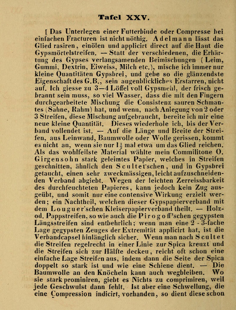 [ Das Unterlegen einer Futterbiude oder Compresse bei einfachen Fracturen ist nicht nöthig. Adel mann lässt das Glied rasiren, einölen und applicirt direct auf die Haut die Gypsmörtelstreifen. — Statt der verschiedenen, die Erhär- tung des Gypses verlangsamenden Beimischungen (Leim, Gummi, Dextrin, Eiweiss, Milch etc.), mische ich immer nur kleine Quantitäten Gypsbrei, und gebe so die glänzendste Eigenschaft des G.B., sein augenblickliebes Erstarren, nicht auf. Ich giesse zu 3—4 Löffel voll Gypsmeiil, der frisch ge- brannt sein muss, so viel Wasser, dass die mit den Fingern durchgearbeitete Mischung die Consistenz sauren Schman- tes (Sahne, Rahm) hat, und wenn, nach Anlegung von 2 oder 3 Streifen, diese Mischung aufgebraucht, bereite ich mir eine neue kleine Quantität. Dieses wiederhole ich, bis der Ver- band vollendet ist. — Auf die Länge und Breite der Strei- fen, aus Leinwand, Baumwolle oder Wolle gerissen, kommt es nicht an, wenn sie nur 1^ mal etwa um das Glied reichen. Als das wohlfeilste Material wählte mein Commilitone O. Girgensohn stark geleimtes Papier, welches in Streifen geschnitten, ähnlich den S cu ltet'schen, und in Gypsbrei getaucht, einen sehr zweckmässigen, leicht aufzuschneiden- den Verband abgiebt. Wegen der leichten Zerreissbarkeit des durchfeuchteten Papieres, kann jedoch kein Zug aus- geübt, und somit nur eine contensive Wirkung erzielt wer- den; ein Nachtheil, welchen dieser Gypspapierverband mit dem Louguer'schen Kleiserpapierverband theilt. — Holz- od. Pappstreifen, so wie auch die P i r o g o ff'schen gegypsten Längsstreifen sind entbehrlich; wenn man eine 2 - 3-iache Lage gegypsten Zeuges der Extremität applicirt hat, ist die Verbandcapsel hinlänglich sicher. Wenn man nach S eultet die Streifen regelrecht in einer Linie zurSpica kreuzt und die Streifen sich zur Hälfte deckeu, reicht oft schon eine einfache Lage Streifen aus, indem <lann die Seite der Spica doppelt so stark ist und wie eine Schiene dient. — Die Baumwolle an den Knöcheln kann auch wegbleiben. Wo sie stark prominiren, giebt es Nichts zu comprimiren, weil jede Geschwulst dann fehlt. Ist aber eine Schwellung, die eine Compression indicirt, vorhanden, so dient diese schon