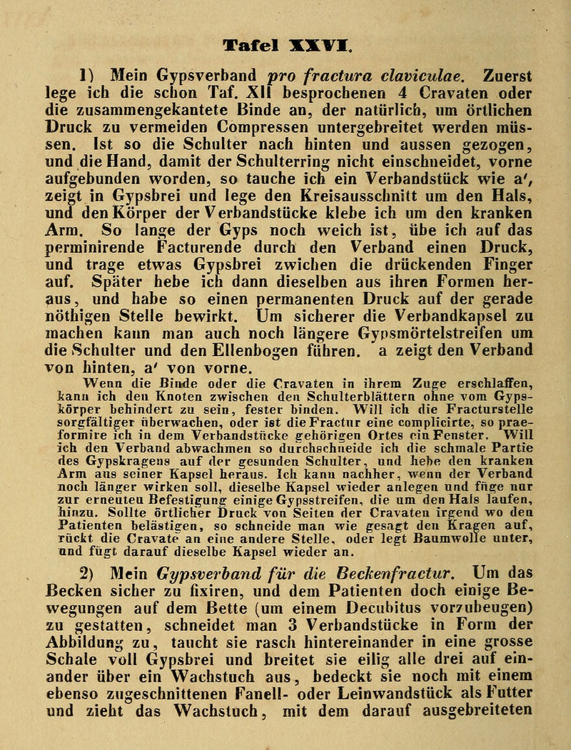 1) Mein Gypsverband pro fractura claviculae. Zuerst lege ich die schon Taf. XII besprochenen 4 Cravaten oder die zusammengekantete Binde an, der natürlich, um örtlichen Druck zu vermeiden Compressen untergebreitet werden müs- sen. Ist so die Schulter nach hinten und aussen gezogen, und die Hand, damit der Schulterring nicht einschneidet, vorne aufgebunden worden, so tauche ich ein Verbandstück wie a', zeigt in Gypsbrei und lege den Kreisausschnitt um den Hals, und den Körper der Verbandstücke klebe ich um den kranken Arm. So lange der Gyps noch weich ist, übe ich auf das perminirende Facturende durch den Verband einen Druck, und trage etwas Gypsbrei zwichen die drückenden Finger auf. Später hebe ich dann dieselben aus ihren Formen her- aus, und habe so einen permanenten Druck auf der gerade nöthigen Stelle bewirkt. Um sicherer die Verbandkapsel zu machen kann man auch noch längere Gypsmörtelstreifen um die Schulter und den Ellenbogen führen, a zeigt den Verband von hinten, a' von vorne. Wenn die Binde oder die Cravaten in ihrem Zuge erschlaffen, kann ich den Knoten zwischen den Schulterblättern ohne vom Gyps- körper behindert zu sein, fester binden. Will ich die Fracturstelle sorgfältiger überwachen, oder ist dieFractur eine complicirte, so prae- formire ich in dem Verbandstücke gehörigen Ortes ein Fenster. Will ich den Verband abwachmen so durchschneide ich die schmale Partie des Gypskragens auf der gesunden Schulter, und hebe den kranken Arm aus seiner Kapsel heraus. Ich kann nachher, wenn der Verband noch länger wirken soll, dieselbe Kapsel wieder anlegen und füge nur zur erneuteu Befestigung einige Gypsstreifen, die um den Hais laufen, hinzu. Sollte örtlicher Druck von Seiten der Cravaten irgend wo den Patienten belästigen, so schneide man wie gesagt den Kragen auf, rückt die Cravate an eine andere Stelle, oder legt Baumwolle unter, und fügt darauf dieselbe Kapsel wieder an. 2) Mein Gypsverband für die Beckenfractur. Um das Becken sicher zu fixiren, und dem Patienten doch einige Be- wegungen auf dem Bette (um einem Decubitus vorzubeugen) zu gestatten, schneidet man 3 Verbandstücke in Form der Abbildung zu, taucht sie rasch hintereinander in eine grosse Schale voll Gypsbrei und breitet sie eilig alle drei auf ein- ander über ein Wachstuch aus, bedeckt sie noch mit einem ebenso zugeschnittenen Faneil- oder Leinwandstück als Futter und zieht das Wachstuch, mit dem darauf ausgebreiteten