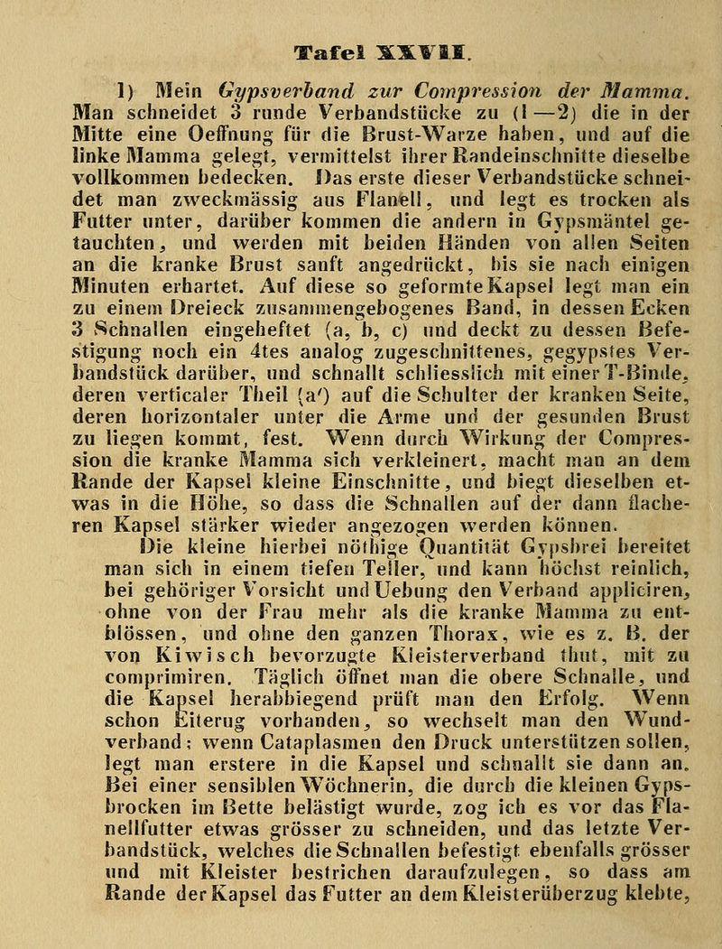 1) Mein Gypsverband zur Compression der Mamma. Man schneidet 3 runde Verbandstiicke zu (1—2) die in der Mitte eine Oeffnung für die Brust-Warze haben, und auf die linke Mamma gelegt, vermittelst ihrer Randeinschnitte dieselbe vollkommen bedecken. Das erste dieser Verbandstücke schnei- det man zweckmässig aus Flanell, und legt es trocken als Futter unter, darüber kommen die andern in Gypsmäntel ge- tauchten } und werden mit beiden Händen von allen Seiten an die kranke Brust sanft angedrückt, bis sie nach einigen Minuten erhärtet. Auf diese so geformte Kapsel legt man ein zu einem Dreieck zusammengebogenes Band, in dessen Ecken 3 Schnallen eingeheftet (a, b, c) und deckt zu dessen Befe- stigung noch ein 4tes analog zugeschnittenes, gegypsfes Ver- bandstück darüber, und schnallt schliesslich mit einer T-Binde, deren verticaler Theil (a') auf die Schulter der kranken Seite, deren horizontaler unter die Arme und der gesunden Brust zu liegen kommt, fest. Wenn durch Wirkung der Compres- sion die kranke Mamma sich verkleinert, macht man an dem Rande der Kapsei kleine Einschnitte, und biegt dieselben et- was in die Höhe, so dass die Schnallen auf der dann flache- ren Kapsel stärker wieder angezogen werden können. Die kleine hierbei nötbige Quantität Gypsbrei bereitet man sich in einem tiefen Teller, und kann höchst reinlich, bei gehöriger Vorsicht undUebung den Verband appliciren, ohne von der Frau mehr als die kranke Mamma zu ent- blössen, und ohne den ganzen Thorax, wie es z. B. der von Kiwi seh bevorzugte Kieisterverband thut, mit zu comprimiren. Täglich öffnet man die obere Schnalle, und die Kapsel herabbiegend prüft man den Erfolg. Wenn schon Eiierug vorhanden5 so wechselt man den Wund- verband; wenn Cataplasmen den Druck unterstützen sollen, legt man erstere in die Kapsel und schnallt sie dann an. Bei einer sensiblen Wöchnerin, die durch die kleinen Gyps- brocken im Bette belästigt wurde, zog ich es vor das Fla- nellfutter etwas grösser zu schneiden, und das letzte Ver- bandstück, welches die Schnallen befestigt ebenfalls grösser und mit Kleister bestrichen daraufzulegen, so dass am Rande der Kapsel das Futter an dem Kleisterüberzug klebte,