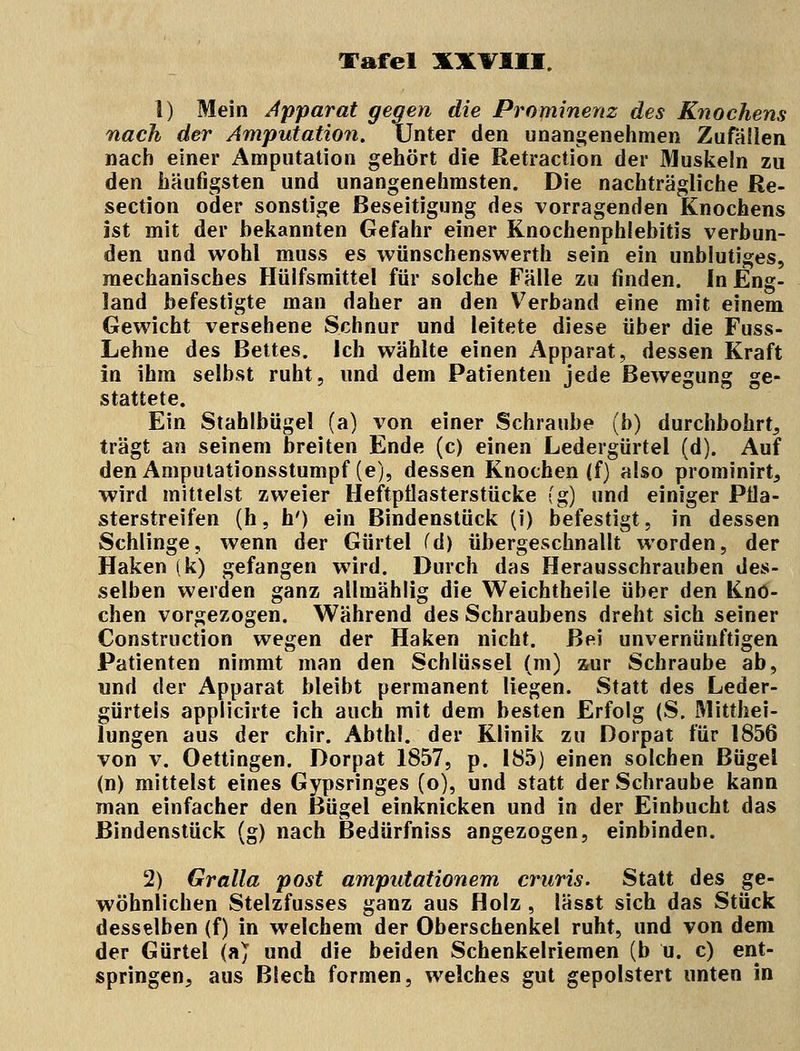 1) Mein Apparat gegen die Prominenz des Knochens nach der Amputation. Unter den unangenehmen Zufällen nach einer Amputation gehört die Retraction der Muskeln zu den häufigsten und unangenehmsten. Die nachträgliche Re- section oder sonstige Beseitigung des vorragenden Knochens ist mit der bekannten Gefahr einer Knochenphlebitis verbun- den und wohl muss es wünschenswert!! sein ein unblutiges, mechanisches Hülfsmittel für solche Fälle zu finden. In Eng- land befestigte man daher an den Verband eine mit einem Gewicht versehene Schnur und leitete diese über die Fuss- Lehne des Bettes. Ich wählte einen Apparat, dessen Kraft in ihm selbst ruht, und dem Patienten jede Bewegung ge- stattete. Ein Stahlbügel (a) von einer Schraube (b) durchbohrt, trägt an seinem breiten Ende (c) einen Ledergürtel (d). Auf den Amputationsstumpf (e), dessen Knochen (f) also prominirt, wird mittelst zweier Heftpflasterstücke (g) und einiger Pila- sterstreifen (h, h') ein Bindenstück (i) befestigt, in dessen Schlinge, wenn der Gürtel (d) übergeschnallt worden, der Haken (k) gefangen wird. Durch das Herausschrauben des- selben werden ganz allmählig die Weichtheile über den Kno- chen vorgezogen. Während des Schraubens dreht sich seiner Construction wegen der Haken nicht. Bei unvernünftigen Patienten nimmt man den Schlüssel (m) zur Schraube ab, und der Apparat bleibt permanent liegen. Statt des Leder- gürteis applicirte ich auch mit dem besten Erfolg (S. Mitthei- lungen aus der chir. Abthl. der Klinik zu Dorpat für 1856 von v. Oettingen. Dorpat 1857, p. 185) einen solchen Bügel (n) mittelst eines Gypsringes (o), und statt der Schraube kann man einfacher den Bügel einknicken und in der Einbucht das Bindenstück (g) nach Bedürfniss angezogen, einbinden. 2) Gralla post amputationem cruris. Statt des ge- wöhnlichen Stelzfusses ganz aus Holz, lässt sich das Stück desselben (f) in welchem der Oberschenkel ruht, und von dem der Gürtel (a) und die beiden Schenkelriemen (b u. c) ent- springen, aus Blech formen, welches gut gepolstert unten in