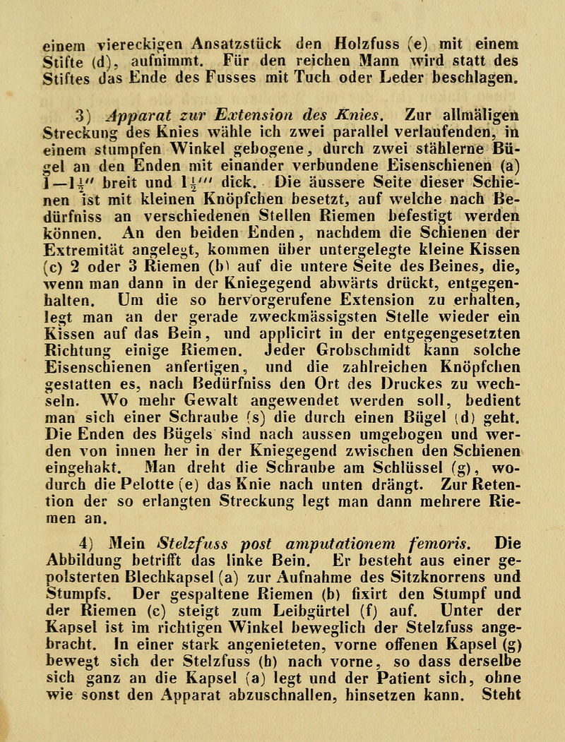 einem viereckigen Ansatzstück den Holzfuss (e) mit einem Stifte (d), aufnimmt. Für den reichen Mann wird statt des Stiftes das Ende des Fusses mit Tuch oder Leder beschlagen. 3) Apparat zur Extension des Knies. Zur allmäligen Streckung des Knies wähle ich zwei parallel verlaufenden, in einem stumpfen Winkel gebogene, durch zwei stählerne Bü- gel an den Enden mit einander verbundene Eisenschienen (a) l_]w' Dreit und l^' dick. Die äussere Seite dieser Schie- nen ist mit kleinen Knöpfchen besetzt, auf welche nach Be- dürfniss an verschiedenen Stellen Riemen befestigt werden können. An den beiden Enden, nachdem die Schienen der Extremität angelegt, kommen über untergelegte kleine Kissen (c) 2 oder 3 Riemen (b^ auf die untere Seite des Beines, die, wenn man dann in der Kniegegend abwärts drückt, entgegen- halten. Um die so hervorgerufene Extension zu erhalten, legt man an der gerade zweckmässigsten Stelle wieder ein Kissen auf das Bein, und applicirt in der entgegengesetzten Richtung einige Riemen. Jeder Grobschmidt kann solche Eisenschienen anfertigen, und die zahlreichen Knöpfchen gestatten es, nach Bedürfniss den Ort des Druckes zu wech- seln. Wo mehr Gewalt angewendet werden soll, bedient man sich einer Schraube (s) die durch einen Bügel (d) geht. Die Enden des Bügels sind nach aussen umgebogen und wer- den von innen her in der Kniegegend zwischen den Schienen eingehakt. Man dreht die Schraube am Schlüssel (g), wo- durch diePelotte (e) das Knie nach unten drängt. Zur Reten- tion der so erlangten Streckung legt man dann mehrere Rie- men an. 4) Mein Stelzfuss post amputationem femoris. Die Abbildung betrifft das linke Bein. Er besteht aus einer ge- polsterten Blechkapsel (a) zur Aufnahme des Sitzknorrens und Stumpfs. Der gespaltene Riemen (b) fixirt den Stumpf und der Riemen (c) steigt zum Leibgürtel (f) auf. Unter der Kapsel ist im richtigen Winkel beweglich der Stelzfuss ange- bracht. In einer stark angenieteten, vorne offenen Kapsel (g) bewegt sich der Stelzfuss (b) nach vorne, so dass derselbe sich ganz an die Kapsel (a) legt und der Patient sich, ohne wie sonst den Apparat abzuschnallen, hinsetzen kann. Steht