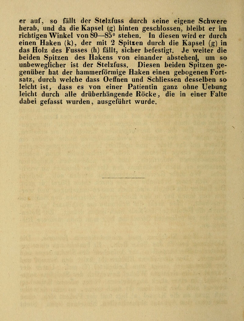er auf, so fällt der Stelzfuss durch seine eigene Schwere herab, und da die Kapsel (g) hinten geschlossen, bleibt er im richtigen Winkel von 80—85° stehen. In diesen wird er durch einen Haken (k), der mit 2 Spitten durch die Kapsel (g) in das Holz des Fusses (h) fällt, sicher befestigt. Je weiter die beiden Spitzen des Hakens von einander abstehenj, um so unbeweglicher ist der Stelzfuss. Diesen beiden Spitzen ge- genüber hat der hamraerförmige Haken einen gebogenen Fort- satz, durch welche dass Oeffnen und Schliessen desselben so leicht istj dass es von einer Patientin ganz ohne Uebung leicht durch alle drüberhängende Röcke, die in einer Falte dabei gefasst wurden, ausgeführt wurde.