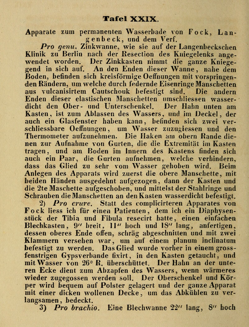 Apparate zum permanenten Wasserbade von Fock, Lan- gen b eck, und dem Verf. Pro genu, Zinkwanne, wie sie auf der Langenbeckschen Klinik zu Berlin nach der Resection des Kniegelenks ange- wendet worden. Der Zinkkasten nimmt die ganze Kniege- gend in sich auf. An den Enden dieser Wanne, nahe dem Boden, befinden sich kreisförmige Oeffnungen mit vorspringen- den Rändern, um welche durch federnde Eisenringe Manschetten aus vulcanisirtem Cautschouk befestigt sind. Die andern Enden dieser elastischen Manschetten umschliessen wasser- dicht den Ober- und Unterschenkel. Der Hahn unten am Kasten, ist zum Ablassen des Wassers, und im Deckel, der auch ein Glasfenster haben kann, befinden sich zwei ver- schliessbare Oeffnungen, um Wasser znzugiessen und den Thermometer aufzunehmen. Die Haken am obern Rande die- nen zur Aufnahme von Gurten, die die Extremität im Kasten tragen, und am Boden im Innern des Kastens finden sich auch ein Paar, die Gurten aufnehmen, welche verhindern, dass das Glied zu sehr vom Wasser gehoben wird. Beim Anlegen des Apparats wird zuerst die obere Manschette, mit beiden Händen ausgedehnt aufgezogen, dann der Kasten und die 2teMaschette aufgeschoben, und mittelst der Stahlringe und Schrauben die Manschetten an den Kasten wasserdicht befestigt. 2) Pro crure. Statt des complicirteren Apparates von Fock Hess ich für einen Patienten, dem ich ein Diaphysen- stück der Tibia und Fibula resecirt hatte, einen einfachen Blechkasten, 9 breit, 11 hoch und 18 lang, anfertigen, dessen oberes Ende offen, schräg abgeschnitten und mit zwei Klammern versehen war, um auf einem planum inclinatum befestigt zu werden. Das Glied wurde vorher in einem gross- fenstrigen Gypsverbande fixirt, in den Kasten getaucht, und mit Wasser von 26° R. überschüttet. Der Hahn an der unte- ren Ecke dient zum Abzapfen des Wassers, wenn wärmeres wieder zugegossen werden soll. Der Oberschenkel und Kör- per wird bequem auf Polster gelagert und der ganze Apparat mit einer dicken wollenen Decke, um das Abkühlen zu ver- langsamen, bedeckt. 3) Pro brachio. Eine Blechwanne 22 lang, 8 hoch