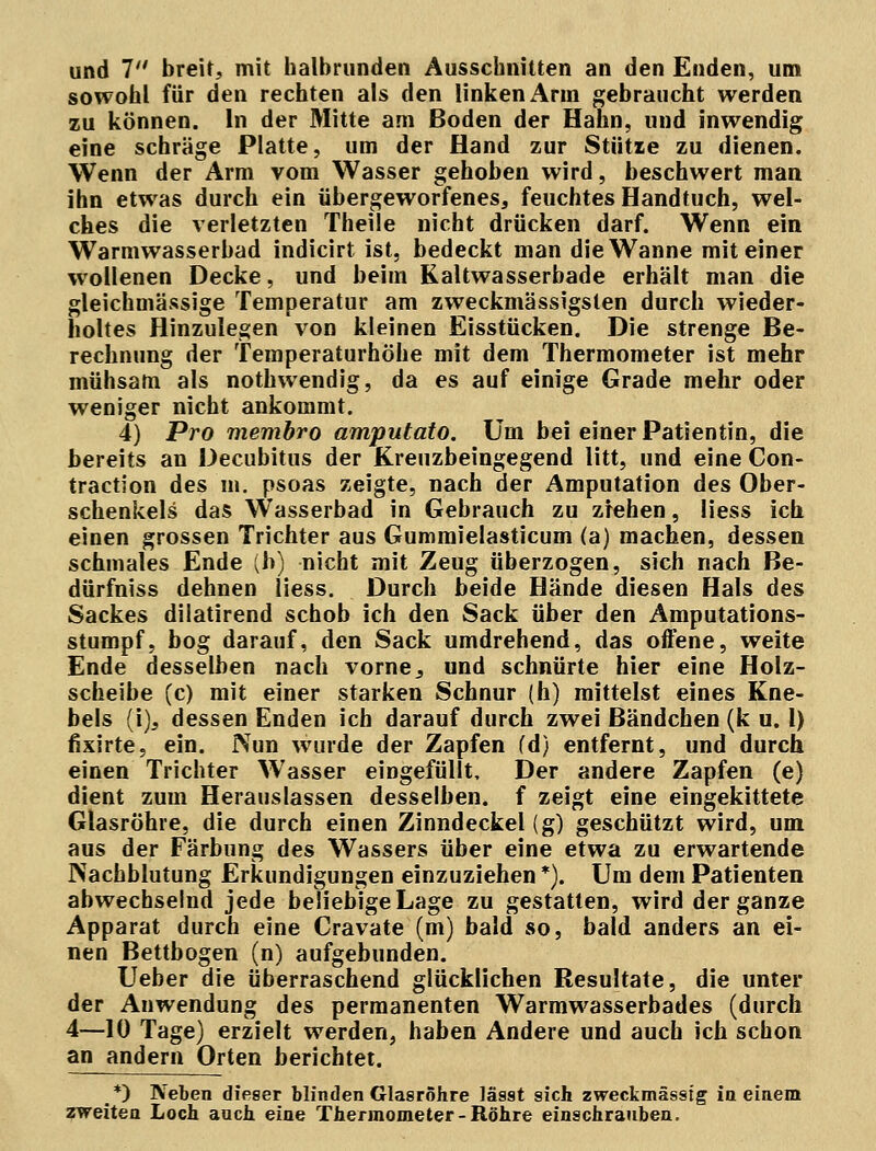 und 7 breit, mit halbrunden Ausschnitten an den Enden, um sowohl für den rechten als den linken Arm gebraucht werden zu können. In der Mitte am Boden der Hahn, und inwendig eine schräge Platte, um der Hand zur Stütze zu dienen. Wenn der Arm vom Wasser gehoben wird, beschwert man ihn etwas durch ein übergeworfenes, feuchtes Handtuch, wel- ches die verletzten Theile nicht drücken darf. Wenn ein Warmwasserbad indicirt ist, bedeckt man die Wanne mit einer wollenen Decke, und beim Kaltwasserbade erhält man die gleichmässige Temperatur am zweckmässigsten durch wieder- holtes Hinzulegen von kleinen Eisstücken. Die strenge Be- rechnung der Temperaturhöhe mit dem Thermometer ist mehr mühsam als nothwendig, da es auf einige Grade mehr oder weniger nicht ankommt. 4) Pro membro amputato. Um bei einer Patientin, die bereits an Decubitus der Kreuzbeingegend litt, und eine Con- traction des in. psoas zeigte, nach der Amputation des Ober- schenkels das Wasserbad in Gebrauch zu ziehen, Hess ich einen grossen Trichter aus Gummielasticum (a) machen, dessen schmales Ende (h) nicht mit Zeug überzogen, sich nach Be- dürfniss dehnen Hess. Durch beide Hände diesen Hals des Sackes dilatirend schob ich den Sack über den Amputations- stumpf, bog darauf, den Sack umdrehend, das offene, weite Ende desselben nach vorne s und schnürte hier eine Holz- scheibe (c) mit einer starken Schnur (h) mittelst eines Kne- bels (i), dessen Enden ich darauf durch zwei Bändchen (k u. 1) fixirte, ein. Nun wurde der Zapfen fd) entfernt, und durch einen Trichter Wasser eingefüllt. Der andere Zapfen (e) dient zum Herauslassen desselben, f zeigt eine eingekittete Glasröhre, die durch einen Zinndeckel (g) geschützt wird, um aus der Färbung des Wassers über eine etwa zu erwartende Nachblutung Erkundigungen einzuziehen *). Um dem Patienten abwechselnd jede beliebige Lage zu gestatten, wird der ganze Apparat durch eine Cravate (m) bald so, bald anders an ei- nen Bettbogen (n) aufgebunden. Ueber die überraschend glücklichen Resultate, die unter der Anwendung des permanenten Warmwasserbades (durch 4—10 Tage) erzielt werden, haben Andere und auch ich schon an andern Orten berichtet. *) Neben dieser blinden Glasröhre läs9t sich zweckmässig in einem zweiten Loch auch eine Thermometer-Röhre einschrauben.