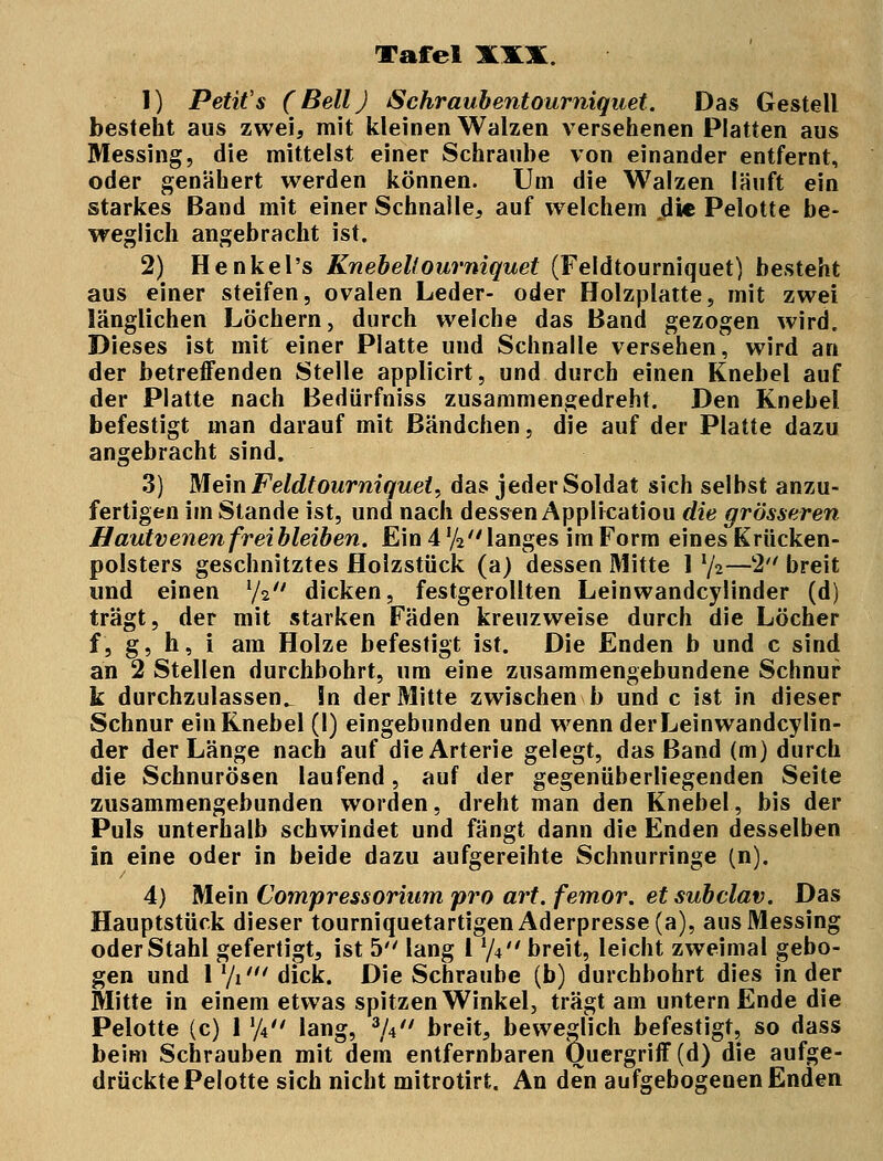 1) Petits (Bell) Schraubentoumiquet. Das Gestell besteht aus zwei, mit kleinen Walzen versehenen Platten aus Messing, die mittelst einer Schraube von einander entfernt, oder genähert werden können. Um die Walzen läuft ein starkes Band mit einer Schnalle, auf welchem .die Pelotte be- weglich angebracht ist. 2) Henkel's Knebeltourniquet (Feldtourniquet) besteht aus einer steifen, ovalen Leder- oder Holzplatte, mit zwei länglichen Löchern, durch welche das Band gezogen wird. Dieses ist mit einer Platte und Schnalle versehen, wird an der betreffenden Stelle applicirt, und durch einen Knebel auf der Platte nach Bedürfniss zusammengedreht. Den Knebel befestigt man darauf mit Bändchen, die auf der Platte dazu angebracht sind. 3) Mein Feldtourniquet, das jeder Soldat sich selbst anzu- fertigen im Stande ist, und nach dessen Applicatiou die grösseren Hautvenen frei bleiben. Ein 4 y2 langes im Form eines Krücken- polsters geschnitztes flolzstück (a) dessen Mitte 1 x[i—2 breit und einen l/i dicken, festgerollten Leinwandcylinder (d) trägt, der mit starken Fäden kreuzweise durch die Löcher f, g, h, i am Holze befestigt ist. Die Enden b und c sind an 2 Stellen durchbohrt, um eine zusammengebundene Schnur k durchzulassen^ In der Mitte zwischen b und c ist in dieser Schnur ein Knebel (I) eingebunden und wenn derLeinwandcylin- der der Länge nach auf die Arterie gelegt, das Band (m) durch die Schnurösen laufend, auf der gegenüberliegenden Seite zusammengebunden worden, dreht man den Knebel, bis der Puls unterhalb schwindet und fängt dann die Enden desselben in eine oder in beide dazu aufgereihte Schnurringe (n). 4) Mein Compressorium pro art. femor. etsubclav. Das Hauptstück dieser tourniquetartigen Aderpresse (a), aus Messing oder Stahl gefertigt, ist 5 lang l xj\ breit, leicht zweimal gebo- gen und 1 Vi' dick. Die Schraube (b) durchbohrt dies in der Mitte in einem etwas spitzen Winkel, trägt am untern Ende die Pelotte (c) 1 y4 lang, */4 breit, beweglich befestigt, so dass beim Schrauben mit dem entfernbaren Quergriff (d) die aufge- drückte Pelotte sich nicht mitrotirt. An den aufgebogenen Enden