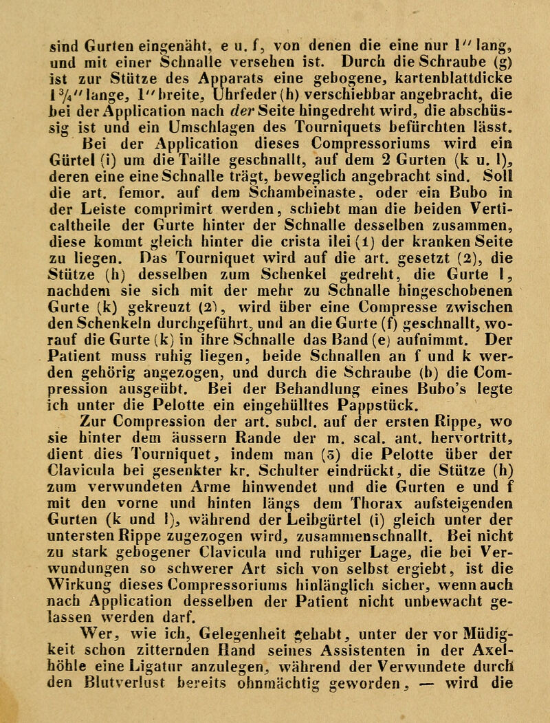 sind Gurten eingenäht, e u. f, von denen die eine nur \ lang, und mit einer Schnalle versehen ist. Durch die Schraube (g) ist zur Stütze des Apparats eine gebogene, kartenblattdicke l3/4 lange, 1 breite, Uhrfeder (h) verschiebbar angebracht, die bei der Application nach der Seite hingedreht wird, die abschüs- sig ist und ein Umschlagen des Tourniquets befürchten lässt. Bei der x^pplication dieses Compressoriums wird ein Gürtel (i) um die Taille geschnallt, auf dem 2 Gurten (k u. 1), deren eine eine Schnalle trägt, beweglich angebracht sind. Soll die art. femor. auf dem Schambeinaste, oder ein Bubo in der Leiste comprimirt werden, schiebt man die beiden Verti- caltheile der Gurte hinter der Schnalle desselben zusammen, diese kommt gleich hinter die crista ilei (1) der kranken Seite zu liegen. Das Tourniquet wird auf die art. gesetzt (2), die Stütze (h) desselben zum Schenkel gedreht, die Gurte 1, nachdem sie sich mit der mehr zu Schnalle hingeschobenen Gurte (k) gekreuzt (21, wird über eine Compresse zwischen den Schenkeln durchgeführt, und an die Gurte (f) geschnallt, wo- rauf die Gurte (k) in ihre Schnalle das Band (e) aufnimmt. Der Patient muss ruhig liegen, beide Schnallen an f und k wer- den gehörig angezogen, und durch die Schraube (b) die Com- pression ausgeübt. Bei der Behandlung eines Bubo's legte ich unter die Pelotte ein eingehülltes Pappstück. Zur Compression der art. subcl. auf der ersten Rippe, wo sie hinter dem äussern Rande der m. scal. ant. hervortritt, dient dies Tourniquet, indem man (3) die Pelotte über der Clavicula bei gesenkter kr. Schulter eindrückt, die Stütze (h) zum verwundeten Arme hinwendet und die Gurten e und f mit den vorne und hinten längs dem Thorax aufsteigenden Gurten (k und 1), während der Leibgürtel (i) gleich unter der untersten Rippe zugezogen wird, zusammenschnallt. Bei nicht zu stark gebogener Clavicula und ruhiger Lage, die bei Ver- wundungen so schwerer Art sich von selbst ergiebt, ist die Wirkung dieses Compressoriums hinlänglich sieber, wenn auch nach Application desselben der Patient nicht unbewacht ge- lassen werden darf. Wer, wie ich, Gelegenheit gehabt, unter der vor Müdig- keit schon zitternden Hand seines Assistenten in der Axel- höhle eine Ligatur anzulegen, während der Verwundete durch den Blutverlust bereits ohnmächtig geworden, — wird die