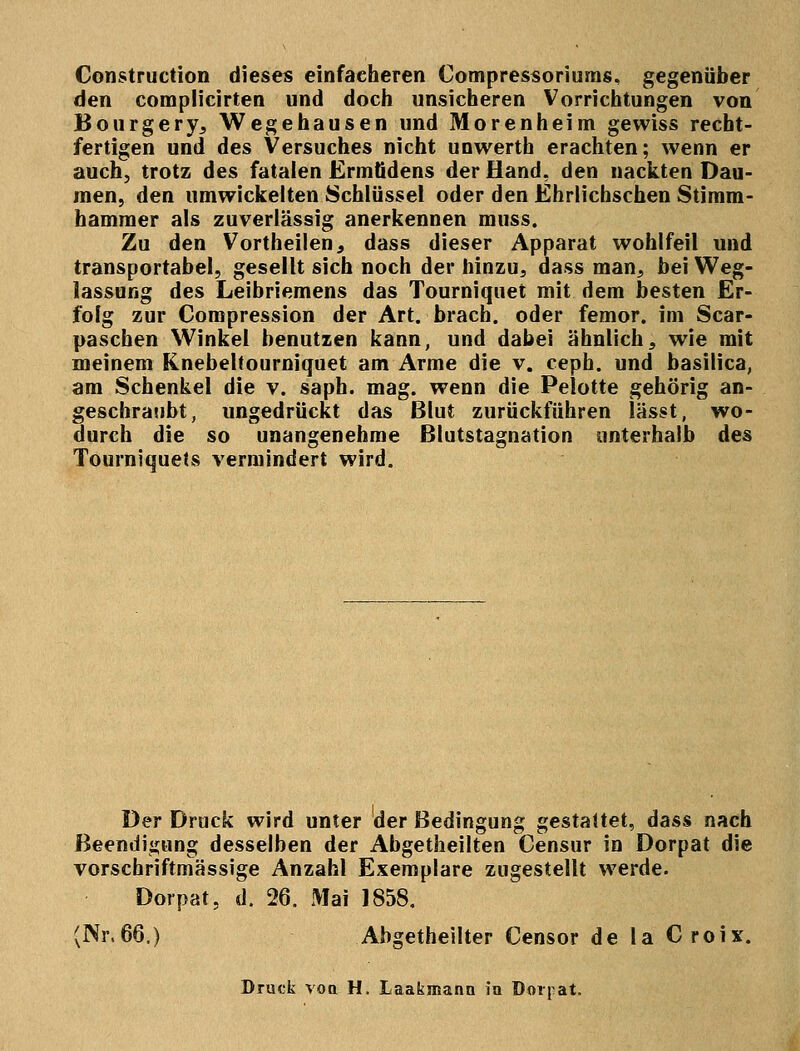 Construction dieses einfacheren Compressoriums, gegenüber den complicirten und doch unsicheren Vorrichtungen von Bourgery, Wegehausen und Morenheim gewiss recht- fertigen und des Versuches nicht unwerth erachten; wenn er auch, trotz des fatalen Ermfidens der Hand, den nackten Dau- men, den umwickelten Schlüssel oder den Ehrlichschen Stimm- hammer als zuverlässig anerkennen muss. Zu den Vortheilen, dass dieser Apparat wohlfeil und transportabel, gesellt sich noch der hinzu, dass man, bei Weg- lassung des Leibriemens das Tourniquet mit dem besten Er- folg zur Compression der Art. brach, oder femor. im Scar- paschen Winkel benutzen kann, und dabei ähnlich, wie mit meinem Knebeltourniquet am Arme die v. ceph. und basilica, am Schenkel die v. saph. mag. wenn die Pelotte gehörig an- geschraubt, ungedrückt das Blut zurückführen lässt, wo- durch die so unangenehme Blutstagnation unterhalb des Tourniquets vermindert wird. Der Druck wird unter der Bedingung gestattet, dass nach Beendigung desselben der Abgetheilten Censur in Dorpat die vorschriftmässige Anzahl Exemplare zugestellt werde. Dorpat, d. 26. Mai 1858. (Nr.66.) Abgetheilter Censor de la Croix. Druck voa H. Laakmana in Dorpat.