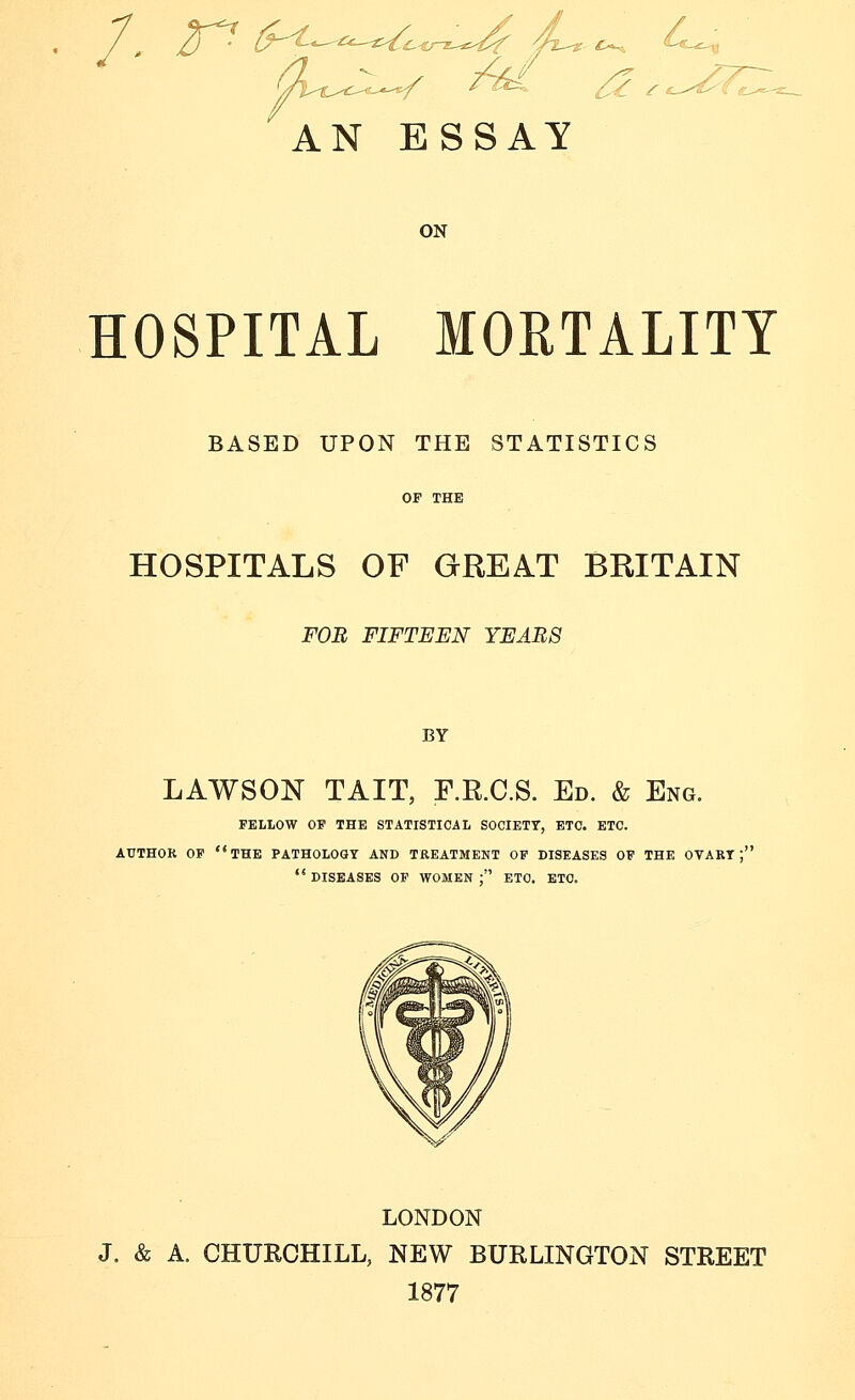 AN ESSAY ON HOSPITAL MORTALITY BASED UPON THE STATISTICS HOSPITALS OF GREAT BRITAIN FOn FIFTEEN YEARS BY LAWSON TAIT, F.R.C.S. Ed. & Eng. FELLOW OF THE STATISTICAL SOCIETY, ETC. ETC. AUTHOR OF the PATHOLOGY AND TREATMENT OF DISEASES OF THE OVART j'  DISEASES OF WOMEN ; ETC. ETC. LONDON J. & A. CHURCHILL, NEW BURLINGTON STREET 1877