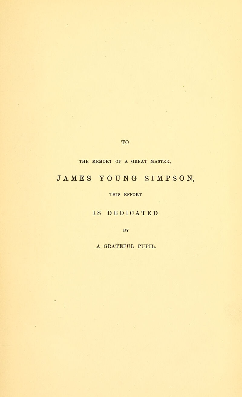 TO THE MEMORT OF A GREAT MASTER, JAMES YOUNG SIMPSON, THIS EFFORT IS DEDICATED A GEATEFUL PUPIL.