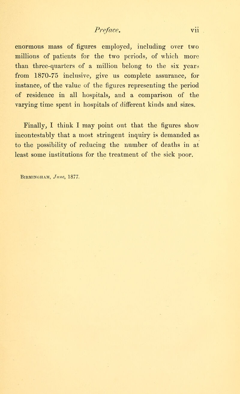 enormous mass of figures employed^ including over two millions of patients for the two periods, of wliich more than three-quarters of a million belong to the six year;< from 1870-75 inchisive, give us complete assurance^, for instance, of the value of the figures representing the period of residence in all hospitals, and a comparison of the varying time spent in hospitals of diiferent kinds and sizes. Finally, I think I may point out that the figures show incontestably that a most stringent inquiry is demanded as to the possibility of reducing the number of deaths in at least some institutions for the treatment of the sick poor. Birmingham, June, 1877.