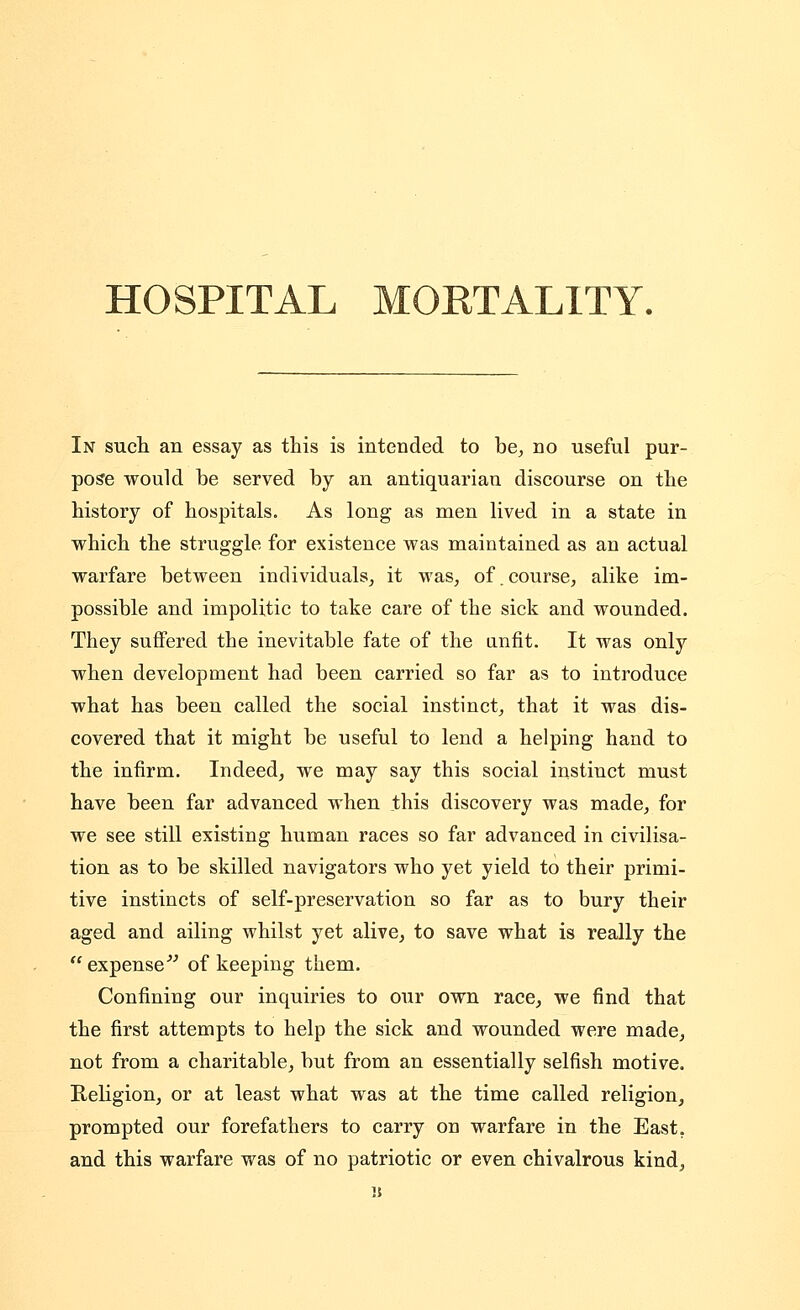 HOSPITAL MOKTALITY. In such an essay as this is intended to be^ no useful pur- pose would be served by an antiquarian discourse on the history of hospitals. As long as men lived in a state in which the struggle for existence was maintained as an actual warfare between individuals^ it was^ of.course, alike im- possible and impolitic to take care of the sick and wounded. They suffered the inevitable fate of the unfit. It was only when development had been carried so far as to introduce what has been called the social instinct, that it was dis- covered that it might be useful to lend a helping hand to the infirm. Indeed, we may say this social instinct must have been far advanced when this discovery was made, for we see still existing human races so far advanced in civilisa- tion as to be skilled navigators who yet yield to their primi- tive instincts of self-preservation so far as to bury their aged and ailing whilst yet alive, to save what is really the  expense^^ of keeping them. Confining our inquiries to our own race, we find that the first attempts to help the sick and wounded were made, not from a charitable, but from an essentially selfish motive. Religion, or at least what was at the time called religion, prompted our forefathers to carry on warfare in the East, and this warfare was of no patriotic or even chivalrous kind, «