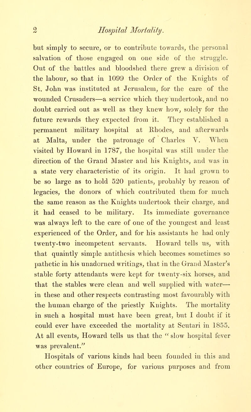 but simply to secure^ or to contribute towards^ the personal salvation of those engaged on one side of the struggle. Out of the battles and bloodshed there grew a division of the labour, so that in 1099 the Order of the Knights of St. John was instituted at Jerusalem, for the care of the wounded Crusaders—a service which they undertook, and no doubt carried out as well as they knew how, solely for the future rewards they expected from it. They established a permanent military hospital at Rhodes, and afterwards at Malta, under the patronage of Charles V. When visited by Howard in 1787, the hospital was still under the direction of the Grand Master and his Knights, and was in a state very characteristic of its origin. It had grown to be so large as to hold 520 patients, probably by reason of legacies, the donors of which contributed them for much the same reason as the Knights undertook their charge, and it had ceased to be military. Its immediate governance was always left to the care of one of the youngest and least experienced of the Oi'der, and for his assistants he had only twenty-two incompetent servants. Howard tells us, with that quaintly simple antithesis which becomes sometimes so pathetic in his unadorned writings, that in the Grand Master^s stable forty attendants were kept for twenty-six horses, and that the stables were clean and well supplied with water— in these and other respects contrasting most favourably with the human charge of the priestly Knights. The mortality in such a hospital must have been great; but I doubt if it could ever have exceeded the mortality at Scutari in 1855. At all events, Howard tells us that the  slow hospital fever was prevalent.^^ Hospitals of various kinds had been founded in this and other countries of Europe, for various purposes and from