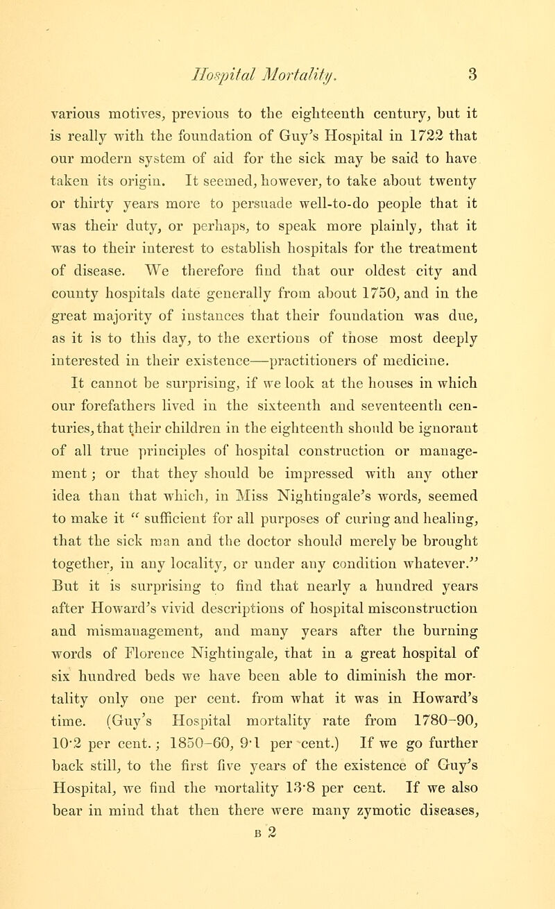 various motives, previous to the eighteenth century, but it is really with the foundation of Guy's Hospital in 1722 that our modern system of aid for the sick may be said to have taken its origin. It seemed, however, to take about twenty or thirty years more to persuade well-to-do people that it was their duty, or perhaps, to speak more plainly, that it was to their interest to establish hospitals for the treatment of disease. We therefore find that our oldest city and county hospitals date generally from about 1750, and in the great majority of instances that their foundation was due, as it is to this day, to the exertions of those most deeply interested in their existence—practitioners of medicine. It cannot be surprising, if we look at the houses in which our forefathers lived in the sixteenth and seventeenth cen- turies, that their children in the eighteenth should be ignorant of all true principles of hospital construction or manage- ment ; or that they should be impressed with any other idea than that which, in Miss Nightingale's words, seemed to make it ^ sufficient for all purposes of curing and healing, that the sick man and the doctor should merely be brought together, in any locality, or under any condition whatever.^^ But it is surprising to find that nearly a hundred years after Howard's vivid descri]3tions of hospital misconstruction and mismanagement, and many years after the burning words of Florence Nightingale, that in a great hospital of six hundred beds we have been able to diminish the mor- tality only one per cent, from what it was in Howard's time. (Guy's Hospital mortality rate from 1780-90, 10*2 per cent.; 1850-60, 9*1 per cent.) If we go further back still, to the first five years of the existence of Guy's Hospital, we find the mortality 13*8 per cent. If we also bear in mind that then there were many zymotic diseases, B 2