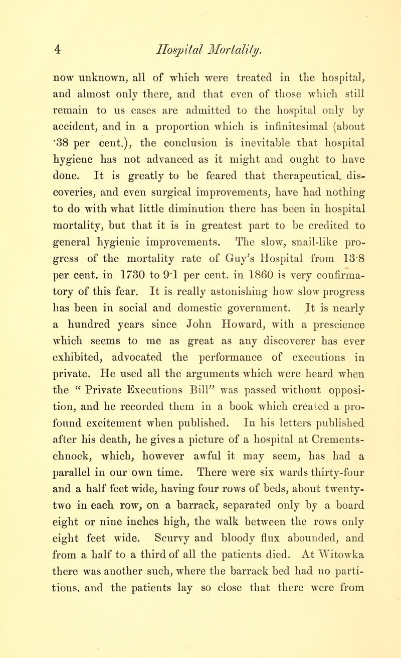 now unknown^ all of wliich were treated in the hospital, and almost only there, and that even of those which still remain to us cases are admitted to the hospital only by accident, and in a proportion which is infinitesimal (about 38 per cent,), the conclusion is inevitable that hospital hygiene has not advanced as it might and ought to have done. It is greatly to be feared that therapeutical, dis- coveries, and even surgical improvements, have had nothing to do with what little diminution there has been in hospital mortality, but that it is in greatest part to be credited to general hygienic improvements. The slow, snail-like pro- gress of the mortality rate of Guy's Hospital from 13-8 per cent, in 1730 to 91 per cent, in 1860 is very confirma- tory of this fear. It is really astonishing how slow progress has been in social and domestic government. It is nearly a hundred years since John Howard, with a prescience which seems to me as great as any discoverer has ever exhibited, advocated the performance of executions in private. He used all the arguments which were heard when the '' Private Executions Bill was passed without opposi- tion, and he recorded them in a book which created a pro- found excitement when published. In his letters published after his death, he gives a picture of a hospital at Crements- chnock, which, however awful it may seem, has had a parallel in our own time. There were six wards thirty-four and a half feet wide, having four rows of beds, about twenty- two in each row, on a barrack, separated only by a board eight or nine inches high, the walk between the rows only eight feet wide. Scurvy and bloody flux abounded, and from a half to a third of all the patients died. At Witowka there was another such, where the barrack bed had no parti- tions, and the patients lay so close that there were from