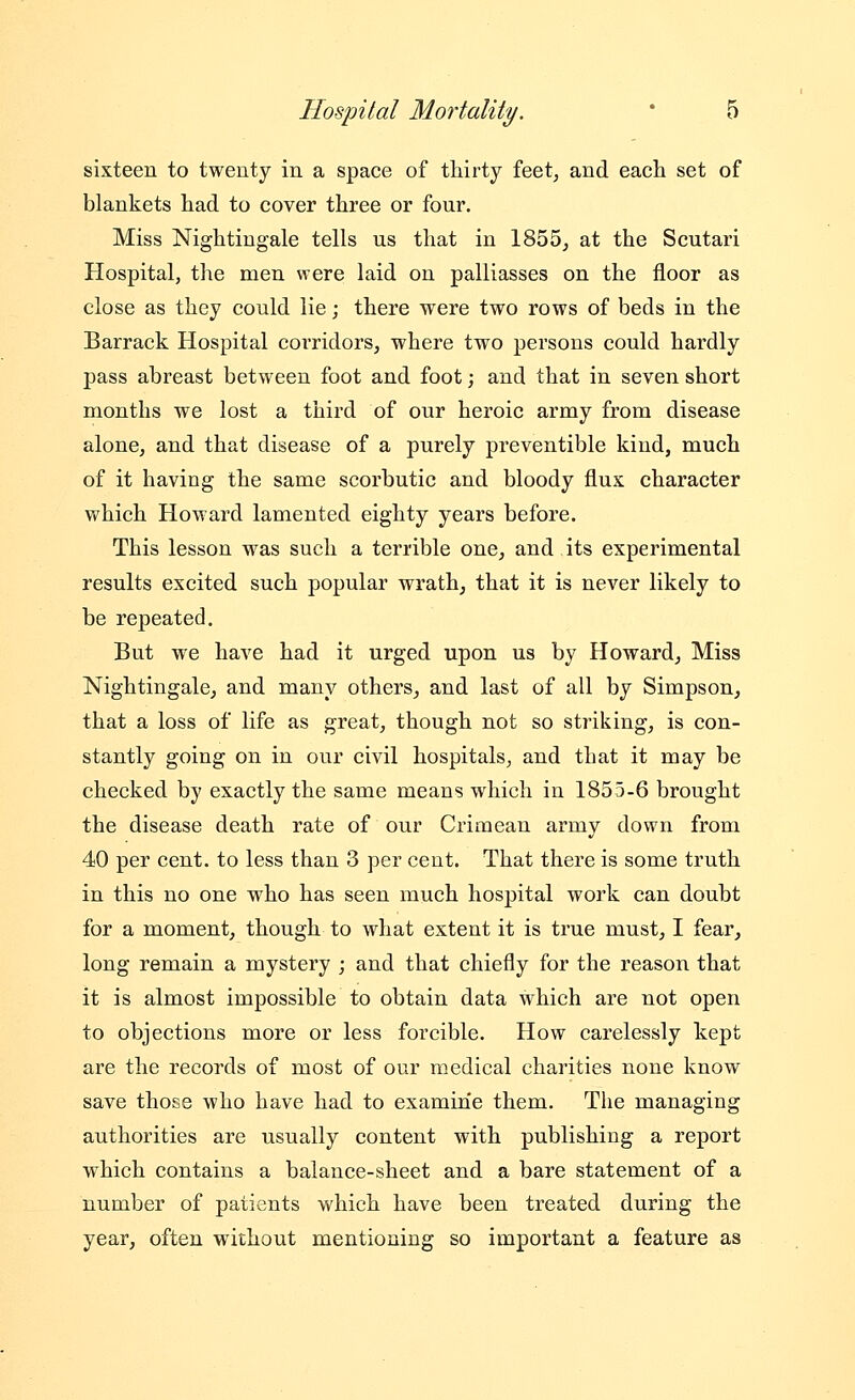 sixteen to twenty in a space of thirty feetj and each set of blankets had to cover three or four. Miss Nightingale tells us that in 1855, at the Scutari Hospital, the men were laid on palliasses on the floor as close as they could lie; there were two rows of beds in the Barrack Hospital coi'ridors, where two persons could hardly pass abreast between foot and foot; and that in seven short months we lost a third of our heroic army from disease alone, and that disease of a purely preventible kind, much of it having the same scorbutic and bloody flux character which Howard lamented eighty years before. This lesson was such a terrible one, and its experimental results excited such popular wrath, that it is never likely to be repeated. But we have had it urged upon us by Howard, Miss Nightingale, and many others, and last of all by Simpson, that a loss of life as great, though not so striking, is con- stantly going on in our civil hospitals, and that it may be checked by exactly the same means which in 1855-6 brought the disease death rate of our Crimean army down from 40 per cent, to less than 3 per cent. That there is some truth in this no one who has seen much hospital work can doubt for a moment, though to what extent it is true must, I fear, long remain a mystery ; and that chiefly for the reason that it is almost impossible to obtain data which are not open to objections more or less forcible. How carelessly kept are the records of most of our medical charities none know save those who have had to examine them. The managing authorities are usually content with publishing a report which contains a balance-sheet and a bare statement of a number of patients which have been treated during the year, often without mentioning so important a feature as