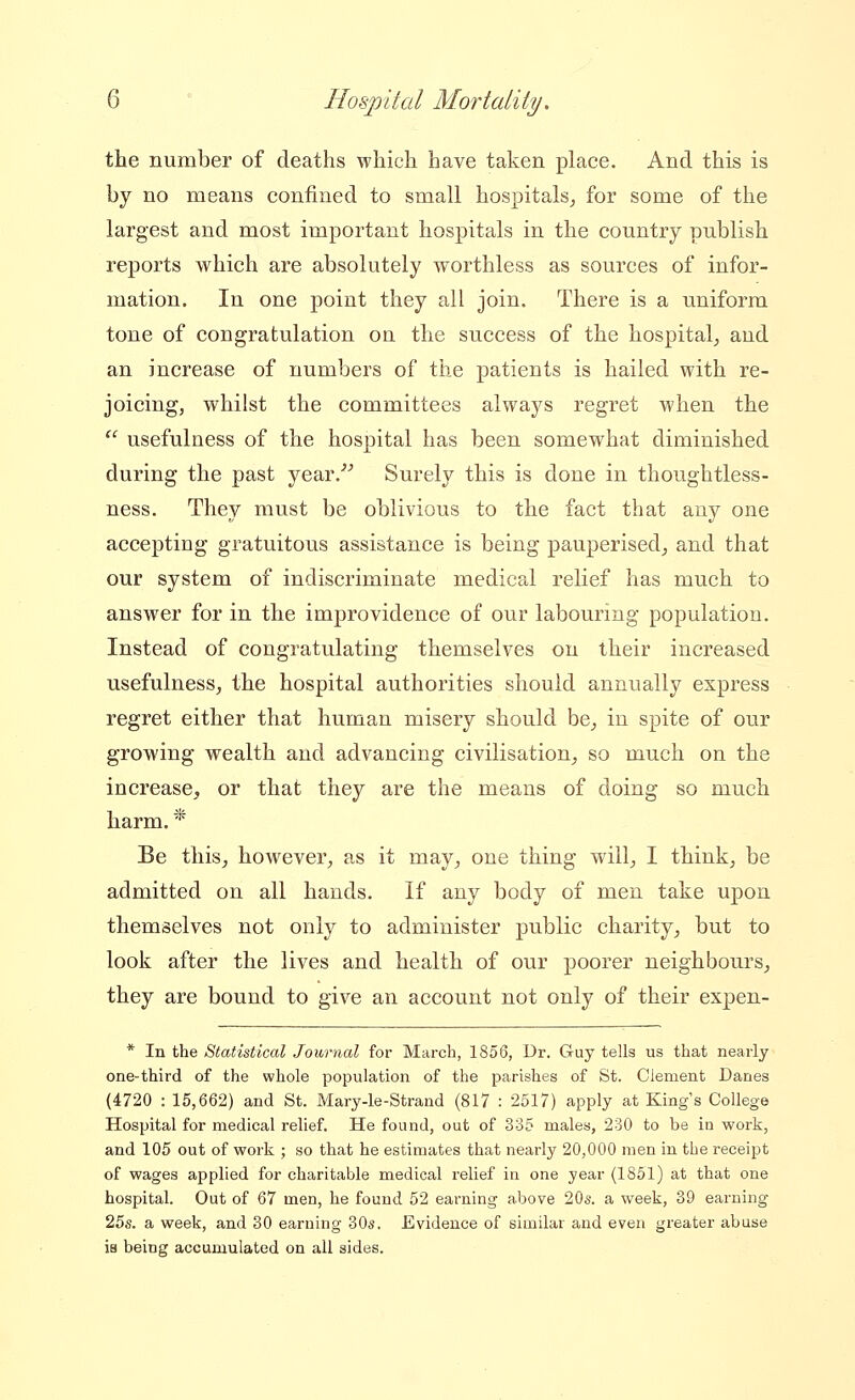 the number of deaths which have taken place. And this is by no means confined to small hospitals^, for some of the largest and most important hospitals in the country publish reports which are absolutely worthless as sources of infor- mation. In one point they all join. There is a uniform tone of congratulation on the success of the hospital^ and an increase of numbers of the patients is hailed with re- joicing, whilst the committees always regret when the '^ usefulness of the hospital has been somewhat diminished during the past year.''' Surely this is done in thoughtless- ness. They must be oblivious to the fact that any one accepting gratuitous assistance is being pauperised^ and that our system of indiscriminate medical relief has much to answer for in the improvidence of our labouring population. Instead of congratulating themselves on their increased usefulness, the hospital authorities should annually express regret either that human misery should be_, in spite of our growing wealth and advancing civilisation, so much on the increase, or that they are the means of doing so much harm. * Be this, however, as it may, one thing will, I think, be admitted on all hands. If any body of men take upon themselves not only to administer public charity, but to look after the lives and health of our poorer neighbours, they are bound to give an account not only of their expen- * In the Statistical Journal for March, 1856, Dr. G-uy tells us that nearly one-third of the whole population of the parishes of St. Clement Danes (4720 : 15,662) and St. Mary-le-Strand (817 : 2517) apply at King s College Hospital for medical relief. He found, out of 335 males, 230 to be in work, and 105 out of work ; so that he estimates that nearly 20,000 men in the receipt of wages applied for charitable medical relief in one year (1851) at that one hospital. Out of 67 men, he found 52 earning above 20s. a week, 39 earning 25s. a week, and 30 earning 30s. Evidence of similar and even greater abuse ia being accumulated on all sides.