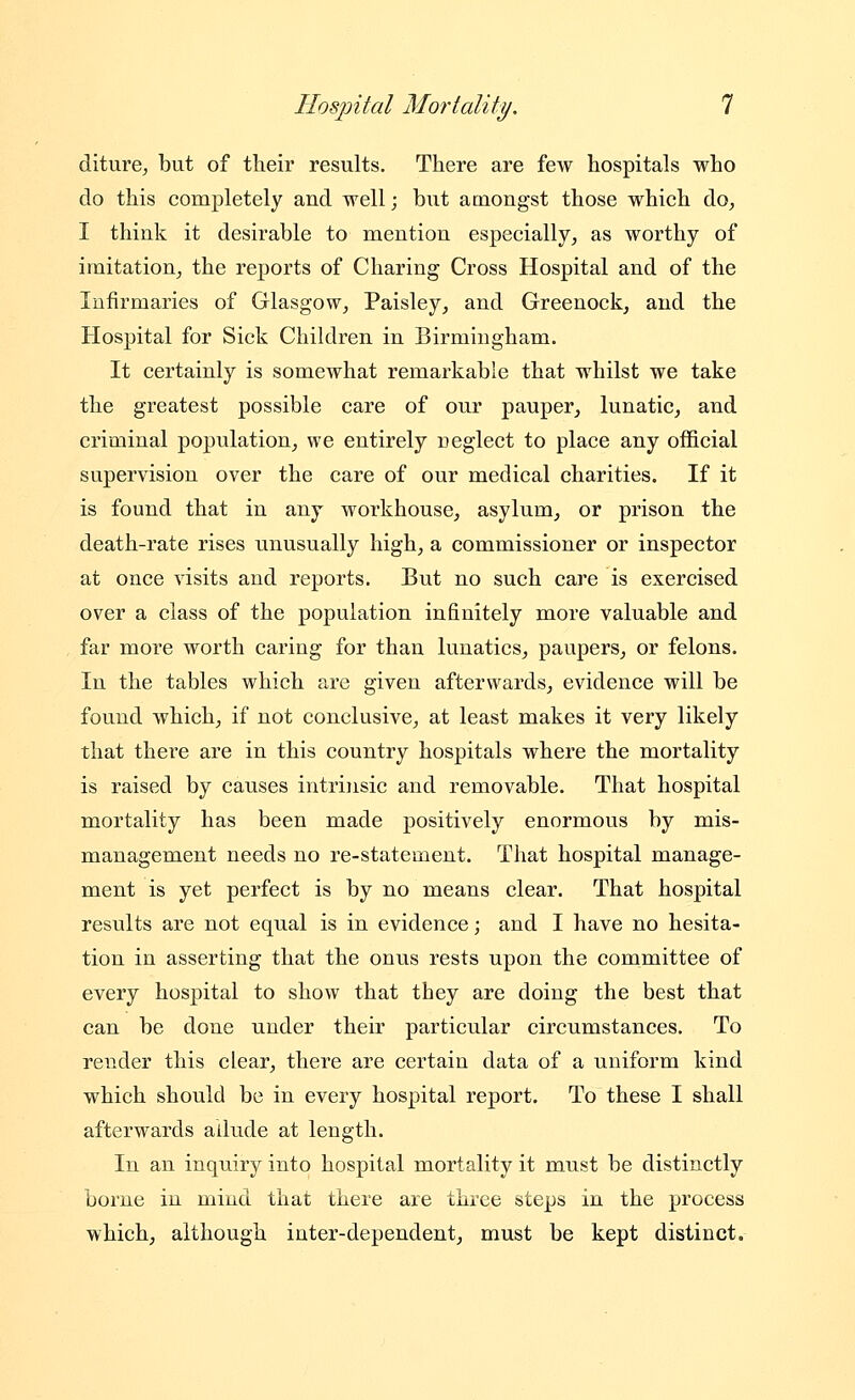 diture, but of their results. There are few hospitals who do this completely and well; but amongst those which do^ I think it desirable to mention especially^ as worthy of imitation, the reports of Charing Cross Hospital and of the Infirmaries of Glasgow, Paisley, and Greenock, and the Hospital for Sick Children in Birmingham. It certainly is somewhat remarkable that whilst we take the greatest possible care of our pauper, lunatic, and criminal population, we entirely ueglect to place any oflBcial supervision over the care of our medical charities. If it is found that in any workhouse, asylum, or prison the death-rate rises unusually high, a commissioner or inspector at once visits and reports. But no such care is exercised over a class of the population infinitely more valuable and far more worth caring for than lunatics, paupers, or felons. In the tables which are given afterwards, evidence will be found which, if not conclusive, at least makes it very likely that there are in this country hospitals where the mortality is raised by causes intrinsic and removable. That hospital mortality has been made positively enormous by mis- management needs no re-statement. That hospital manage- ment is yet perfect is by no means clear. That hospital results are not equal is in evidence; and I have no hesita- tion in asserting that the onus rests upon the committee of every hospital to show that they are doing the best that can be done under their particular circumstances. To render this clear, there are certain data of a uniform kind which should be in every hospital report. To these I shall afterwards allude at length. In an inquiry into hospital mortality it must be distinctly borne in mind that there are three steps in the process which, although inter-dependent, must be kept distinct.