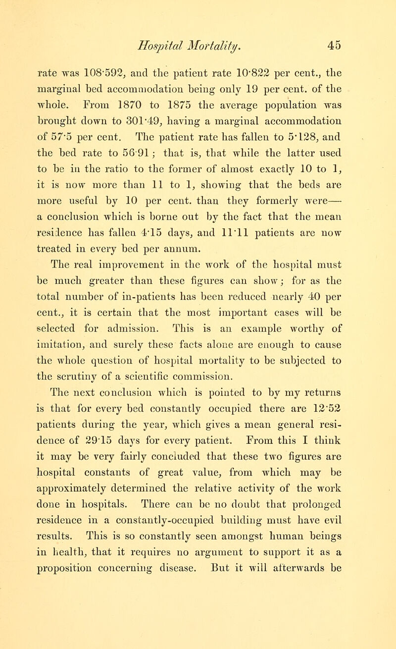 rate was 108592j and the patient rate 10822 per cent., the marginal bed accommodation being only 19 per cent, of the whole. From 1870 to 1875 the average population was brought down to 301 49, having a marginal accommodation of 575 per cent. The patient rate has fallen to 5*128^ and the bed rate to 5691; that is^ that while the latter used to be in the ratio to the former of almost exactly 10 to 1, it is now more than 11 to 1, showing that the beds are more useful by 10 per cent, than they formerly were— a conclusion which is borne out by the fact that the mean residence has fallen 4*15 days^ and 11'11 patients are now treated in every bed per annum. The real improvement in the work of the hospital must be much greater than these figures can show; for as the total number of in-patients has been reduced nearly 40 per cent.^ it is certain that the most important cases will be selected for admission. This is an example worthy of imitation^ and surely these facts alone are enough to cause the whole question of hospital mortality to be subjected to the scrutiny of a scientific commission. The next conclusion which is pointed to by my returns is that for every bed constantly occupied there are 1252 patients during the year, which gives a mean general resi- dence of 2915 days for every patient. From this I think it may be very fairly concluded that these two figures are hospital constants of great value, from which may be approximately determined the relative activity of the work done in hospitals. Thei'e can be no doubt that prolonged residence in a constantly-occupied building must have evil results. This is so constantly seen amongst human beings in liealth, that it requires no argument to support it as a proposition concerning disease. But it will afterwards be