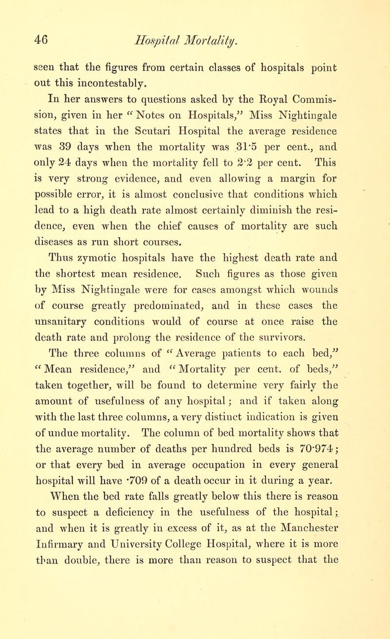 seen that the figures from certain classes of hospitals point out this incontestably. In her answers to questions asked by the Eoyal Commis- sion, given in her '' Notes on Hospitals/' Miss Nightingale states that in the Scutari Hospital the average residence was 39 days when the mortality was 31*5 per cent., and only 24 days when the mortality fell to 2'2 per cent. This is very strong evidence, and even allowing a margin for possible error, it is almost conclusive that conditions which lead to a high death rate almost certainly diminish the resi- dence, even when the chief causes of mortality are such diseases as run short courses. Thus zymotic hospitals have the highest death rate and the shortest mean residence. Such figures as those given by Miss Nightingale were for cases amongst which wounds of course greatly predominated, and in these cases the unsanitary conditions would of course at once raise the death rate and prolong the residence of the survivors. The three columns of  Average patients to each bed,^'  Mean residence,'' and  Mortality per cent, of beds, taken together, will be found to determine very fairly the amount of usefulness of any hospital; and if taken along with the last three columns, a very distinct indication is given of undue mortality. The column of bed mortality shows that the average number of deaths per hundred beds is 70974; or that every bed in average occupation in every general hospital will have 709 of a death occur in it during a year. When the bed rate falls greatly below this there is reason to suspect a deficiency in the usefulness of the hospital; and when it is greatly in excess of it, as at the Manchester Infirmary and University College Hospital, where it is more than double, there is more than reason to suspect that the